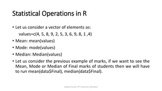 Statistical Operations in R
• Let us consider a vector of elements as:
values=c(4, 5, 8, 9, 2, 5, 3, 6, 9, 8, 1 ,4)
• Mean: mean(values)
• Mode: mode(values)
• Median: Median(values)
• Let us consider the previous example of marks, if we want to see the
Mean, Mode or Median of Final marks of students then we will have
to run mean(data$Final), median(data$Final).
Vaibhav Kumar, DIT University, Dehradun
 
