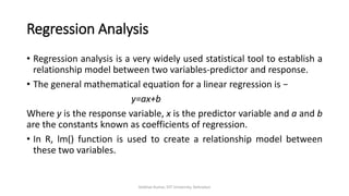 Regression Analysis
• Regression analysis is a very widely used statistical tool to establish a
relationship model between two variables-predictor and response.
• The general mathematical equation for a linear regression is −
y=ax+b
Where y is the response variable, x is the predictor variable and a and b
are the constants known as coefficients of regression.
• In R, lm() function is used to create a relationship model between
these two variables.
Vaibhav Kumar, DIT University, Dehradun
 