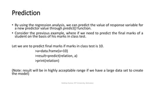 Prediction
• By using the regression analysis, we can predict the value of response variable for
a new predictor value through predict() function.
• Consider the previous example, where if we need to predict the final marks of a
student on the basis of his marks in class test.
Let we are to predict final marks if marks in class test is 10.
>a=data.frame(x=10)
>result=predict(relation, a)
>print(relation)
(Note: result will be in highly acceptable range if we have a large data set to create
the model)
Vaibhav Kumar, DIT University, Dehradun
 