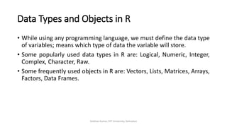 Data Types and Objects in R
• While using any programming language, we must define the data type
of variables; means which type of data the variable will store.
• Some popularly used data types in R are: Logical, Numeric, Integer,
Complex, Character, Raw.
• Some frequently used objects in R are: Vectors, Lists, Matrices, Arrays,
Factors, Data Frames.
Vaibhav Kumar, DIT University, Dehradun
 
