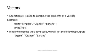 Vectors
• A function c() is used to combine the elements of a vectore
Example:
fruits=c(“Apple”, “Orange”, “Banana”)
print(fruits)
• When we execute the above code, we will get the following output:
“Apple” “Orange” “Banana”
Vaibhav Kumar, DIT University, Dehradun
 
