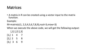 Matrices
• A matrix in R can be created using a vector input to the matrix
function.
Example:
M=matrix(c(1, 2,3,4,5,6,7,8,9),ncol=3,nrow=3)
When we execute the above code, we will get the following output:
[,1] [,2] [,3]
[1,] 1 4 7
[2,] 2 5 8
[3,] 3 6 9
Vaibhav Kumar, DIT University, Dehradun
 