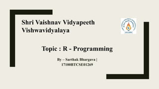 By – Sarthak Bhargava |
17100BTCSE01269
Topic : R - Programming
Shri Vaishnav Vidyapeeth
Vishwavidyalaya
 