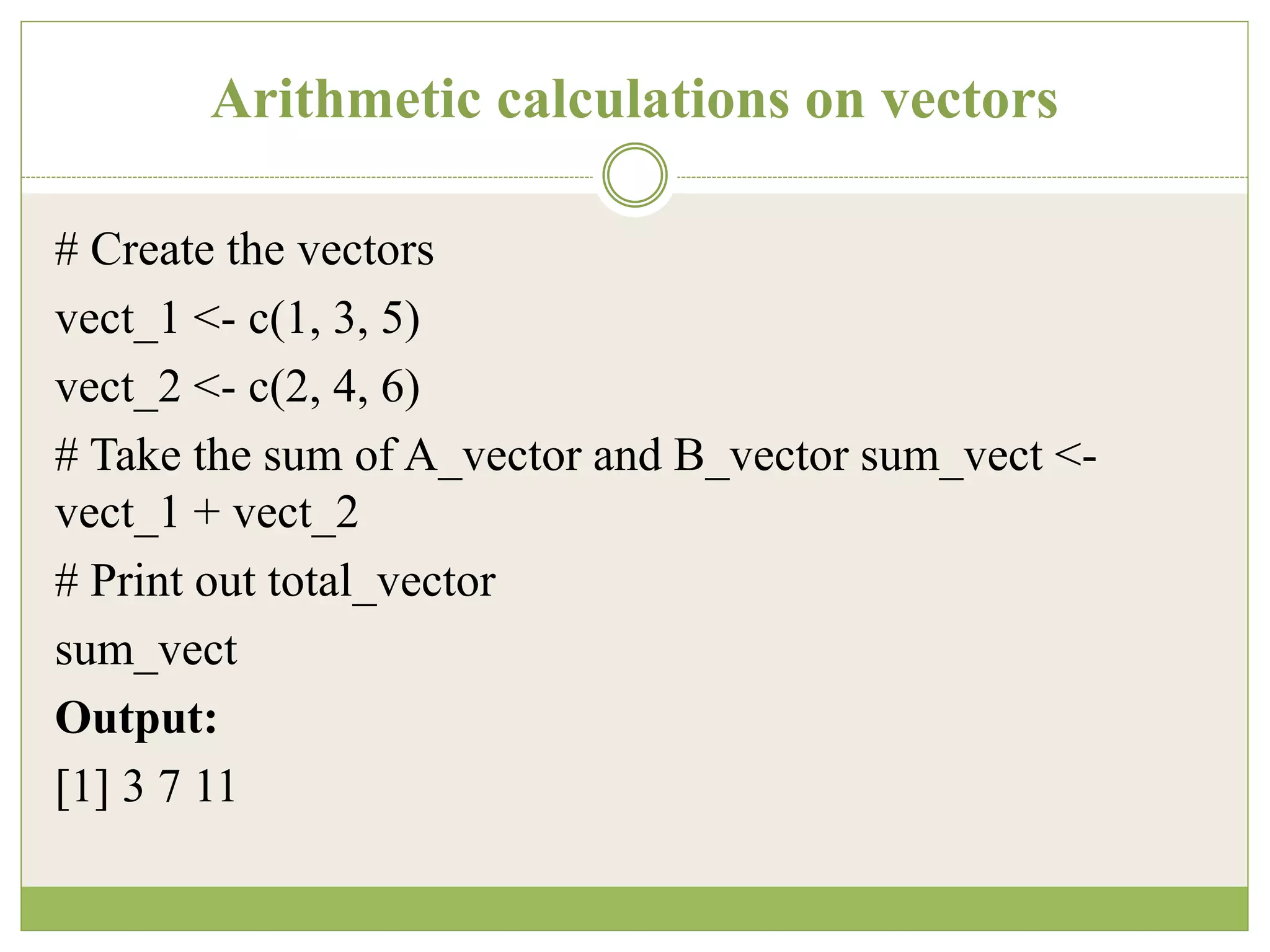 Arithmetic calculations on vectors
# Create the vectors
vect_1 <- c(1, 3, 5)
vect_2 <- c(2, 4, 6)
# Take the sum of A_vector and B_vector sum_vect <-
vect_1 + vect_2
# Print out total_vector
sum_vect
Output:
[1] 3 7 11
 
