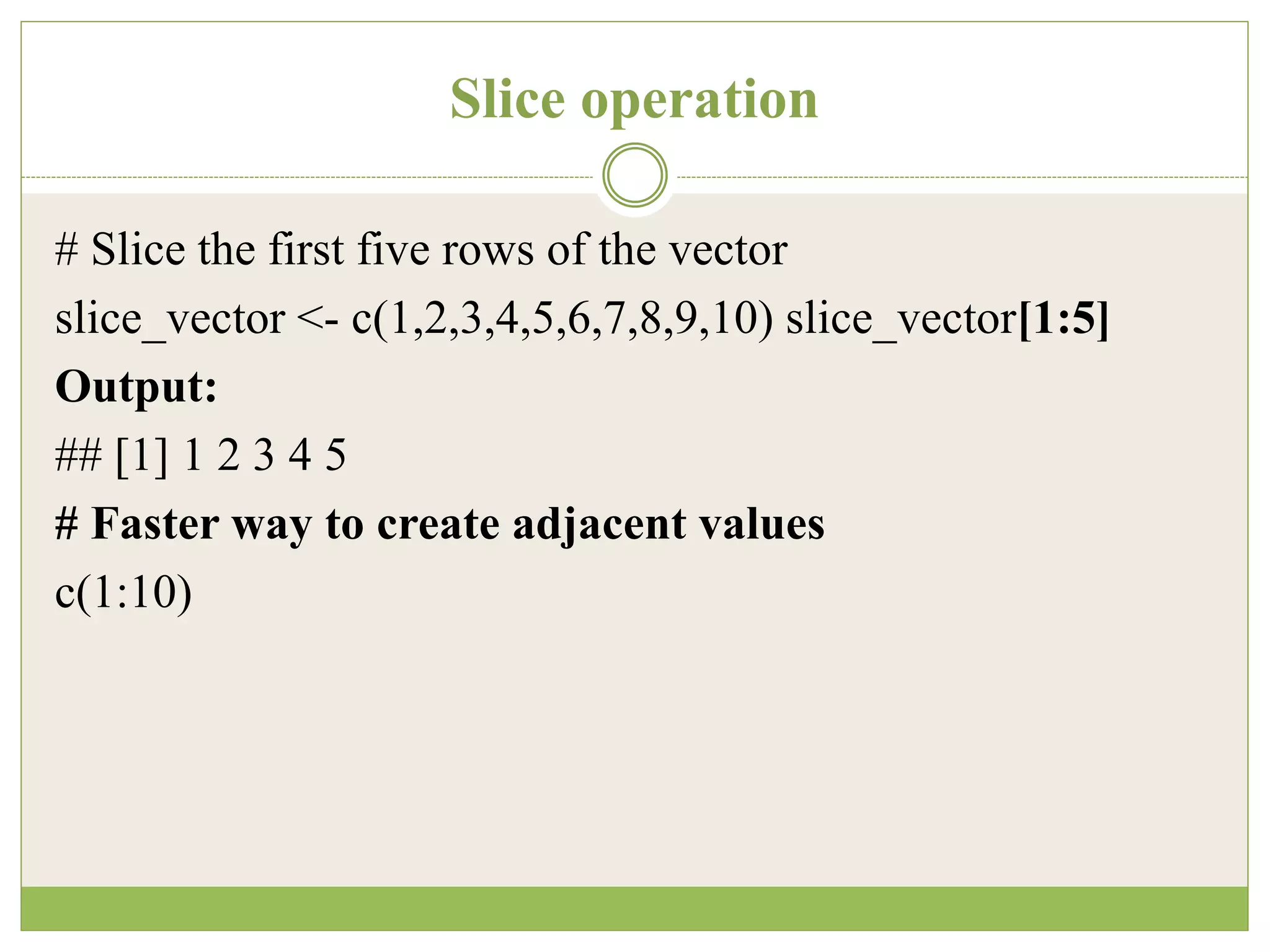 Slice operation
# Slice the first five rows of the vector
slice_vector <- c(1,2,3,4,5,6,7,8,9,10) slice_vector[1:5]
Output:
## [1] 1 2 3 4 5
# Faster way to create adjacent values
c(1:10)
 
