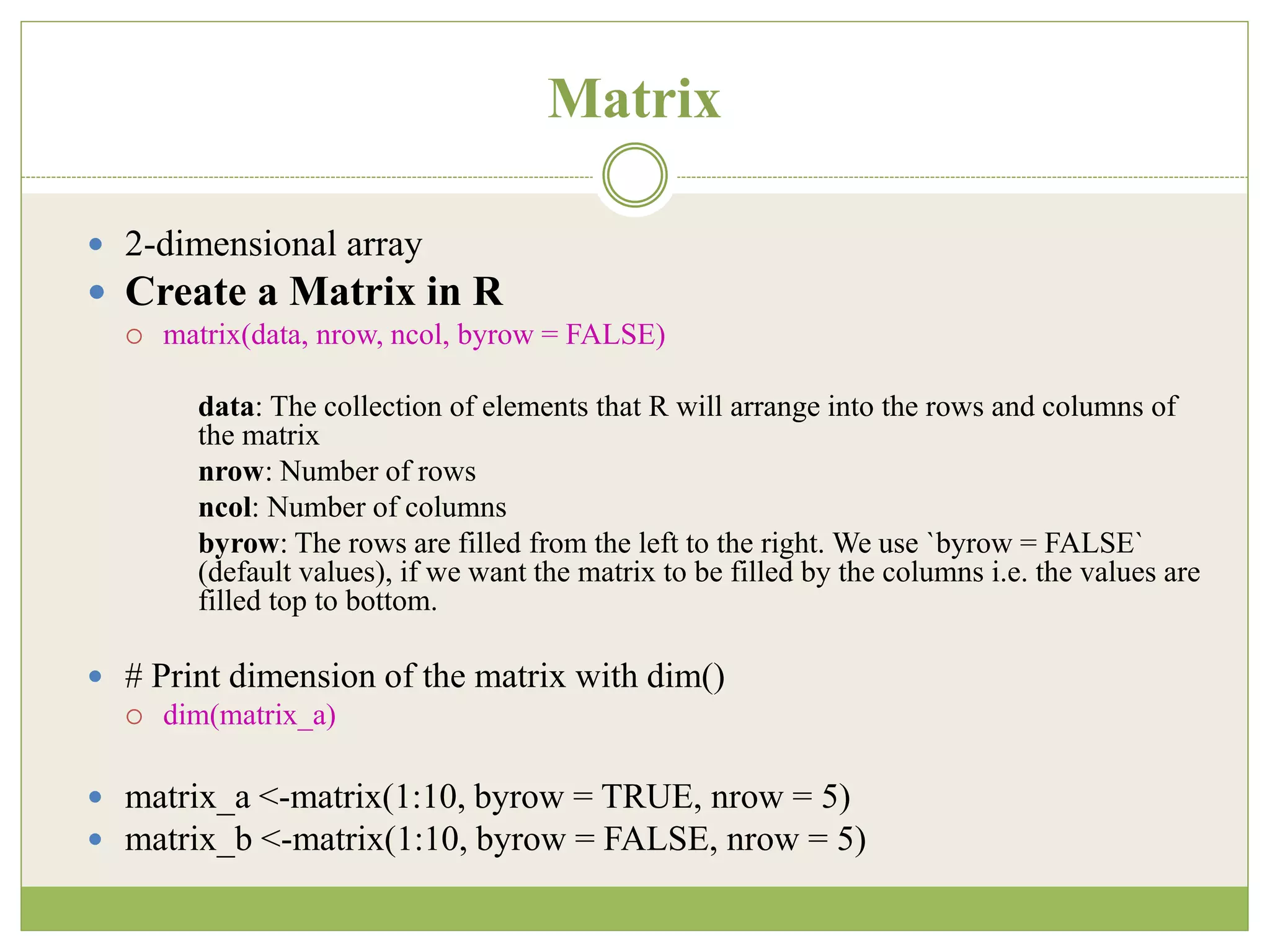 Matrix
 2-dimensional array
 Create a Matrix in R
 matrix(data, nrow, ncol, byrow = FALSE)
data: The collection of elements that R will arrange into the rows and columns of
the matrix
nrow: Number of rows
ncol: Number of columns
byrow: The rows are filled from the left to the right. We use `byrow = FALSE`
(default values), if we want the matrix to be filled by the columns i.e. the values are
filled top to bottom.
 # Print dimension of the matrix with dim()
 dim(matrix_a)
 matrix_a <-matrix(1:10, byrow = TRUE, nrow = 5)
 matrix_b <-matrix(1:10, byrow = FALSE, nrow = 5)
 