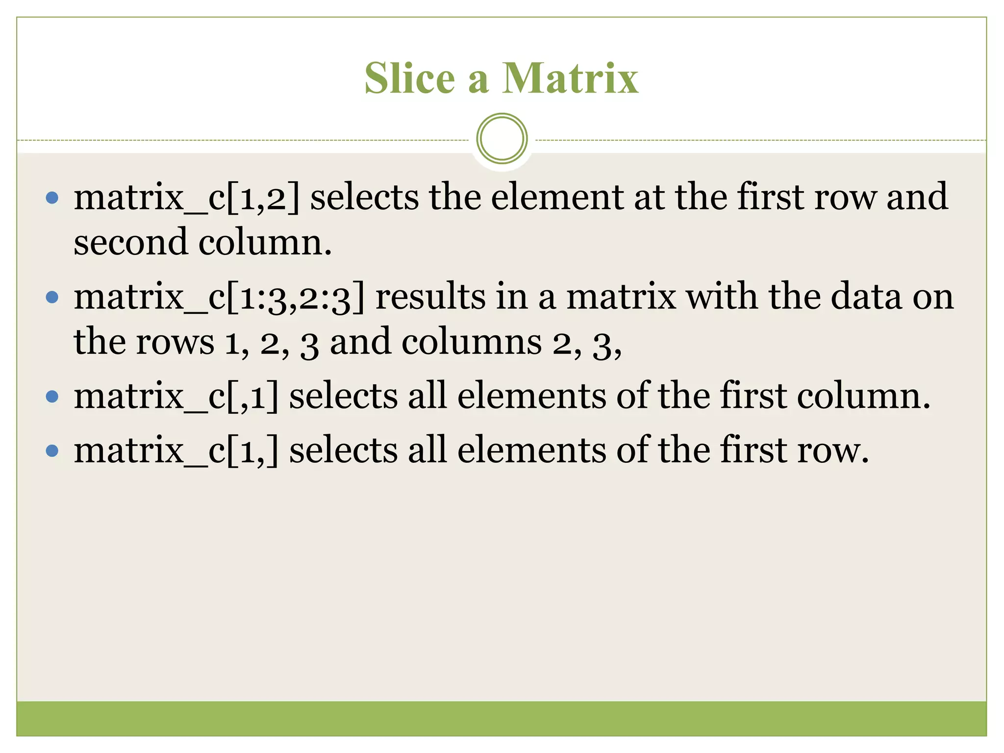 Slice a Matrix
 matrix_c[1,2] selects the element at the first row and
second column.
 matrix_c[1:3,2:3] results in a matrix with the data on
the rows 1, 2, 3 and columns 2, 3,
 matrix_c[,1] selects all elements of the first column.
 matrix_c[1,] selects all elements of the first row.
 