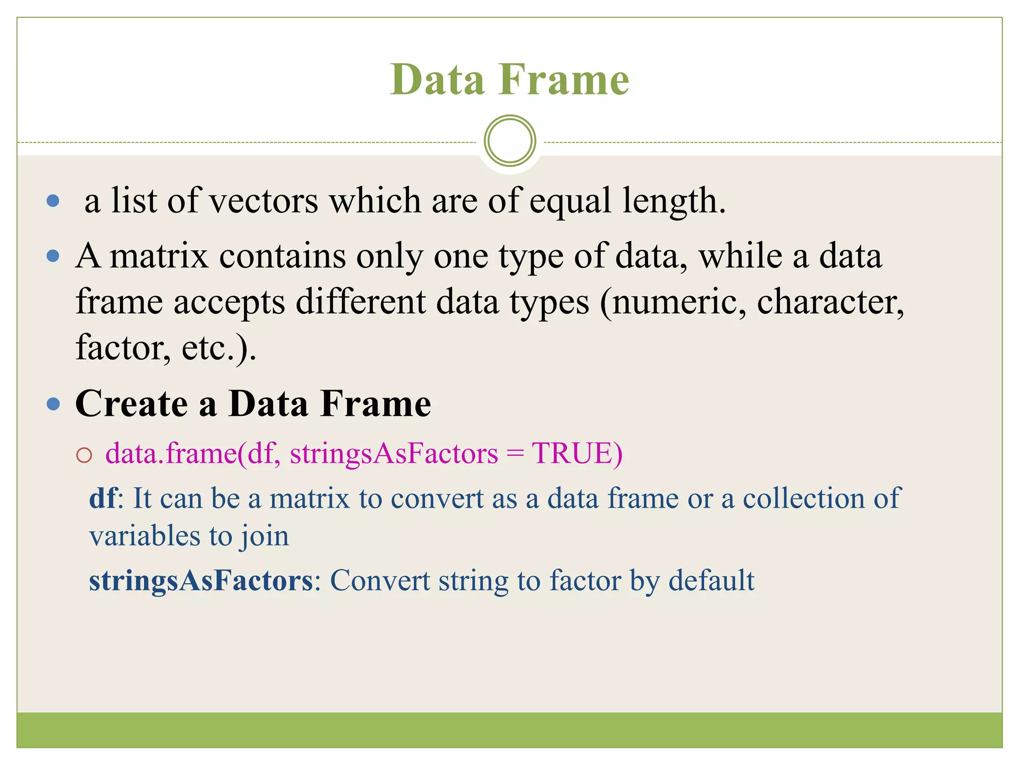 Data Frame
 a list of vectors which are of equal length.
 A matrix contains only one type of data, while a data
frame accepts different data types (numeric, character,
factor, etc.).
 Create a Data Frame
 data.frame(df, stringsAsFactors = TRUE)
df: It can be a matrix to convert as a data frame or a collection of
variables to join
stringsAsFactors: Convert string to factor by default
 