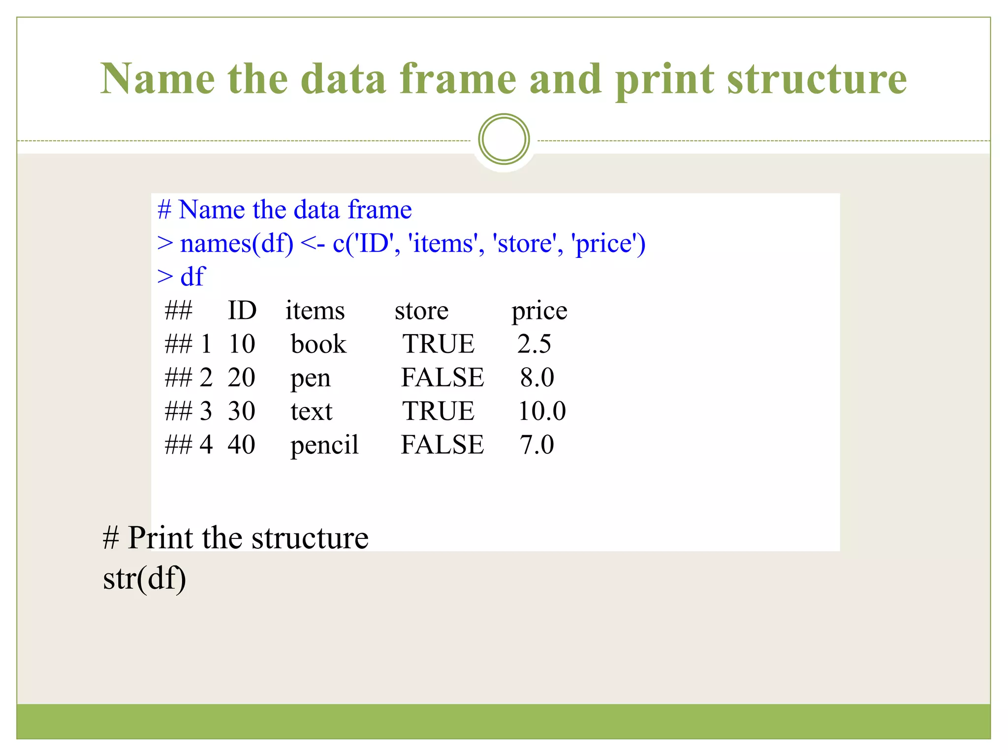 Name the data frame and print structure
# Name the data frame
> names(df) <- c('ID', 'items', 'store', 'price')
> df
## ID items store price
## 1 10 book TRUE 2.5
## 2 20 pen FALSE 8.0
## 3 30 text TRUE 10.0
## 4 40 pencil FALSE 7.0
# Print the structure
str(df)
 