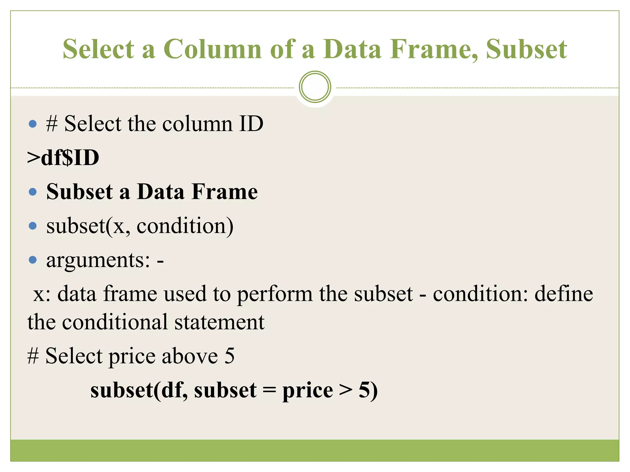 Select a Column of a Data Frame, Subset
 # Select the column ID
>df$ID
 Subset a Data Frame
 subset(x, condition)
 arguments: -
x: data frame used to perform the subset - condition: define
the conditional statement
# Select price above 5
subset(df, subset = price > 5)
 