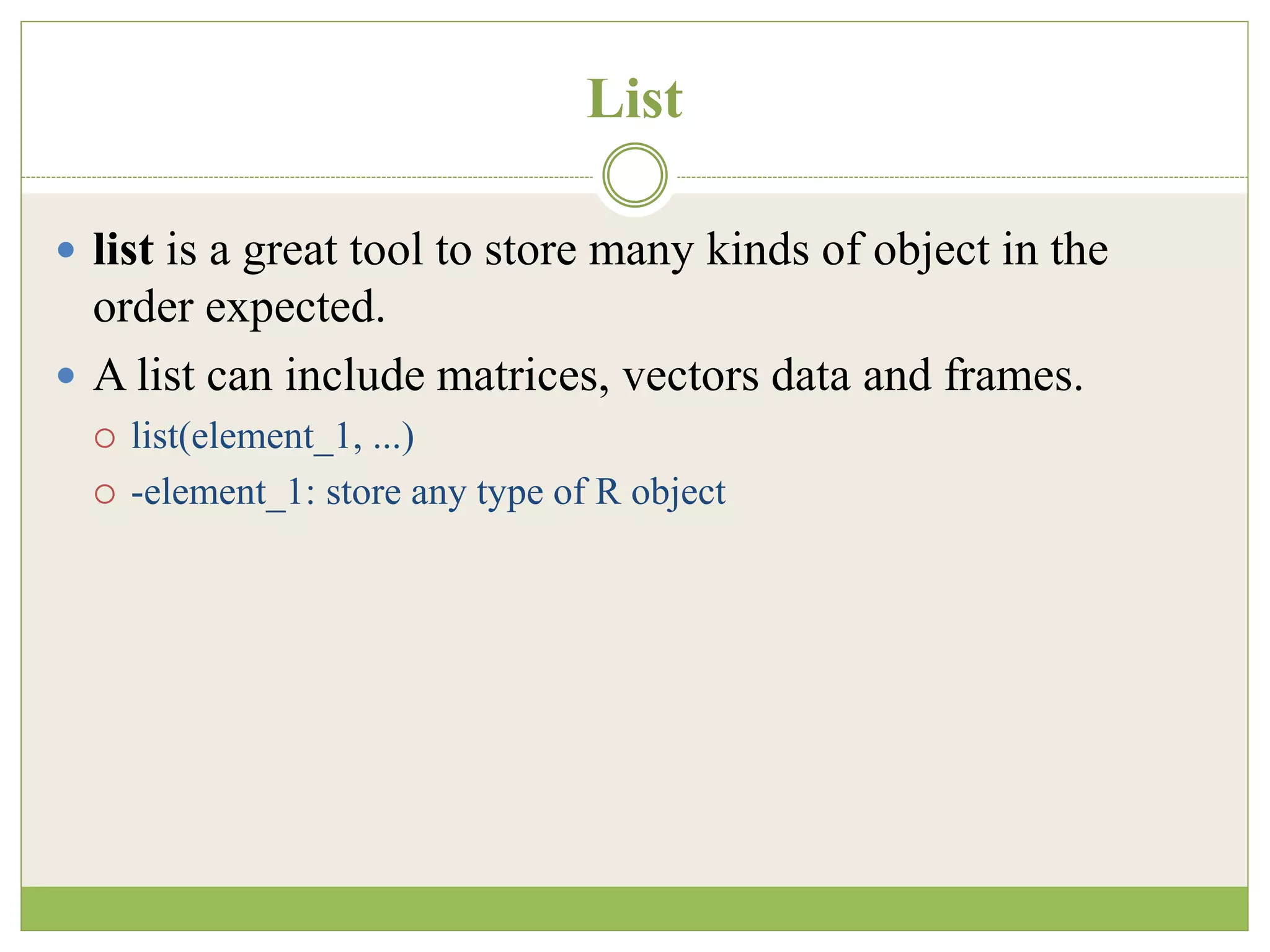List
 list is a great tool to store many kinds of object in the
order expected.
 A list can include matrices, vectors data and frames.
 list(element_1, ...)
 -element_1: store any type of R object
 