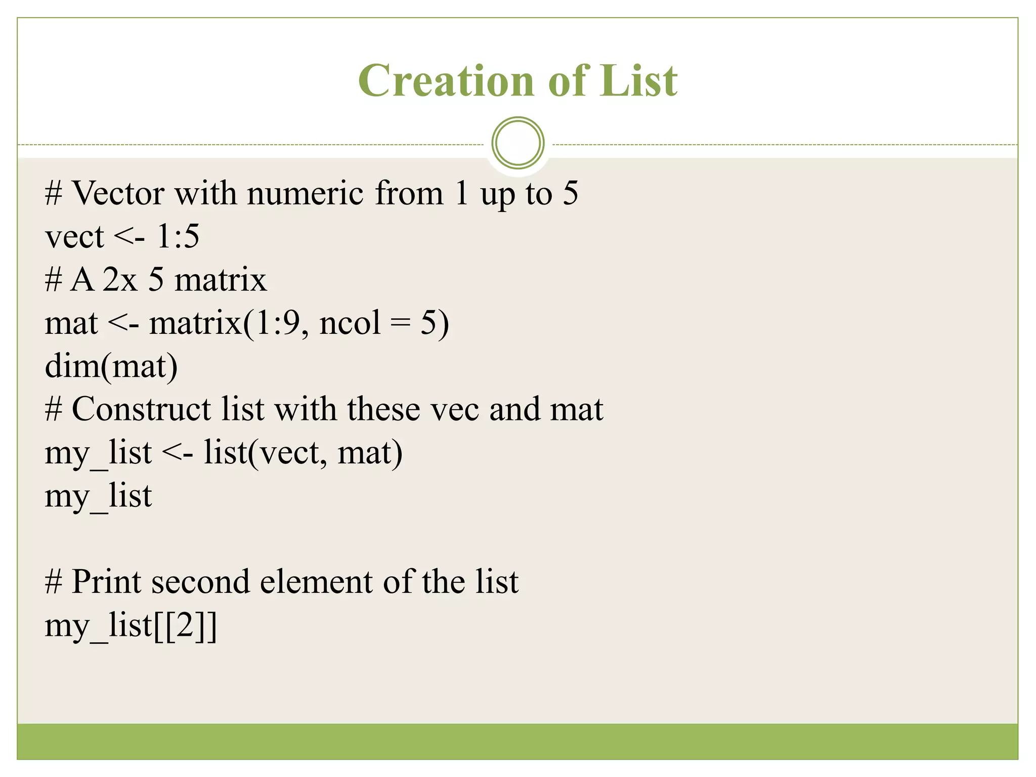 Creation of List
# Vector with numeric from 1 up to 5
vect <- 1:5
# A 2x 5 matrix
mat <- matrix(1:9, ncol = 5)
dim(mat)
# Construct list with these vec and mat
my_list <- list(vect, mat)
my_list
# Print second element of the list
my_list[[2]]
 