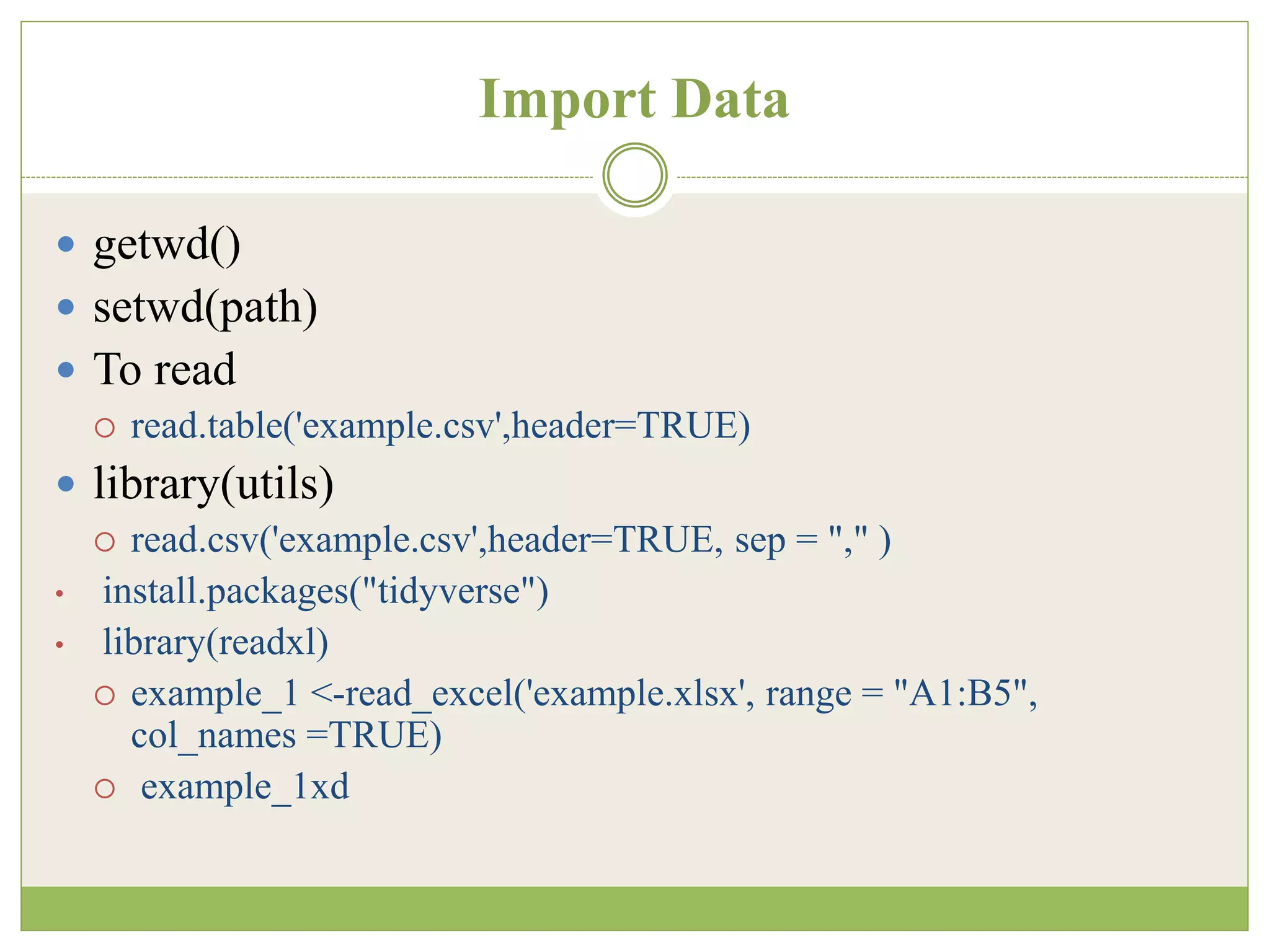 Import Data
 getwd()
 setwd(path)
 To read
 read.table('example.csv',header=TRUE)
 library(utils)
 read.csv('example.csv',header=TRUE, sep = "," )
• install.packages("tidyverse")
• library(readxl)
 example_1 <-read_excel('example.xlsx', range = "A1:B5",
col_names =TRUE)
 example_1xd
 
