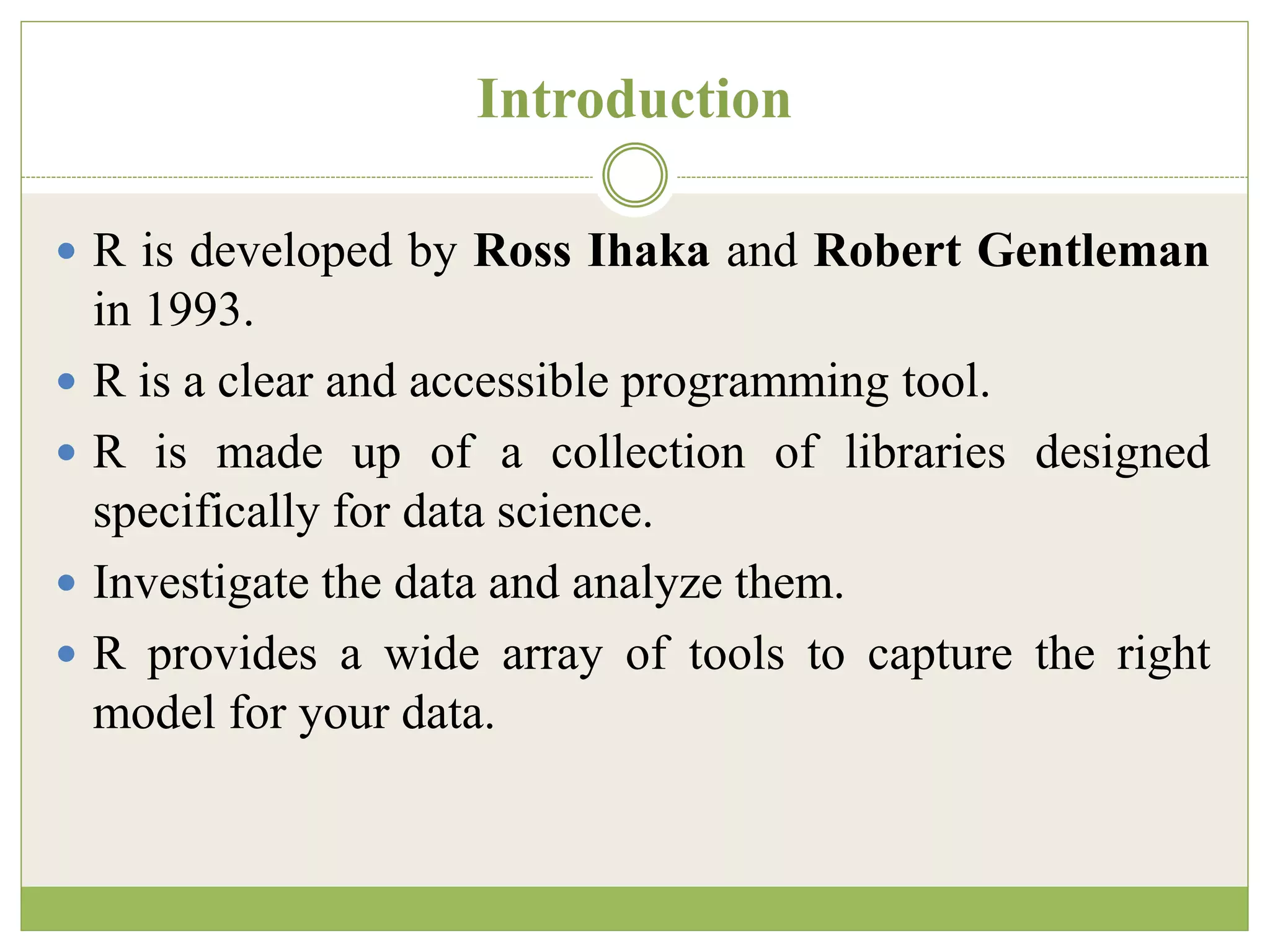 Introduction
 R is developed by Ross Ihaka and Robert Gentleman
in 1993.
 R is a clear and accessible programming tool.
 R is made up of a collection of libraries designed
specifically for data science.
 Investigate the data and analyze them.
 R provides a wide array of tools to capture the right
model for your data.
 