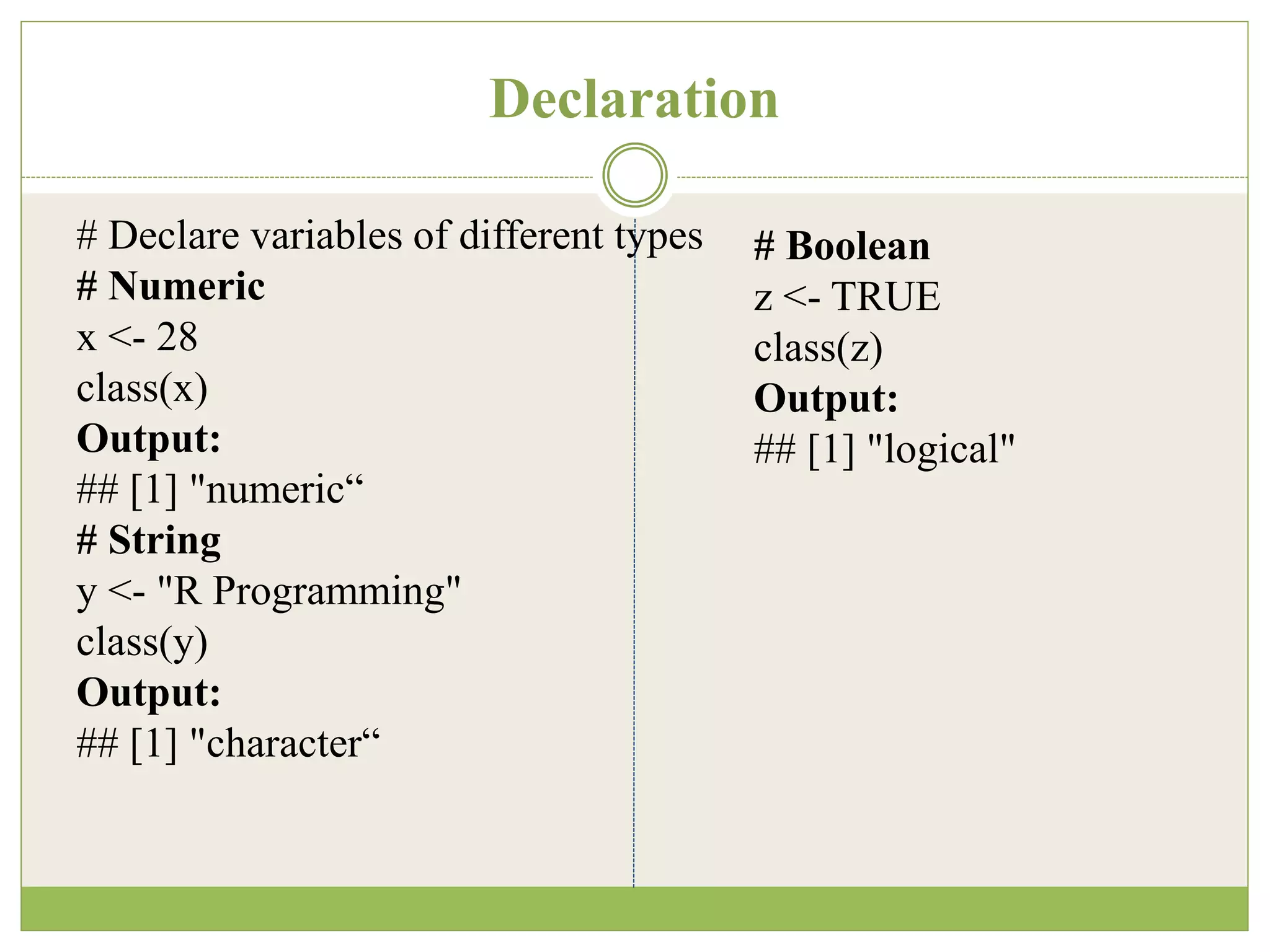 Declaration
# Declare variables of different types
# Numeric
x <- 28
class(x)
Output:
## [1] "numeric“
# String
y <- "R Programming"
class(y)
Output:
## [1] "character“
# Boolean
z <- TRUE
class(z)
Output:
## [1] "logical"
 