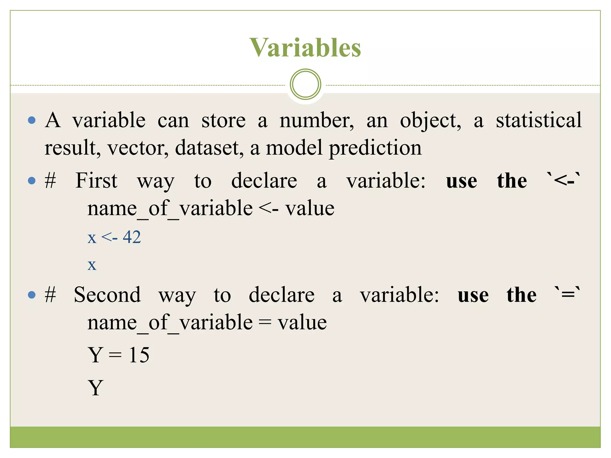 Variables
 A variable can store a number, an object, a statistical
result, vector, dataset, a model prediction
 # First way to declare a variable: use the `<-`
name_of_variable <- value
x <- 42
x
 # Second way to declare a variable: use the `=`
name_of_variable = value
Y = 15
Y
 