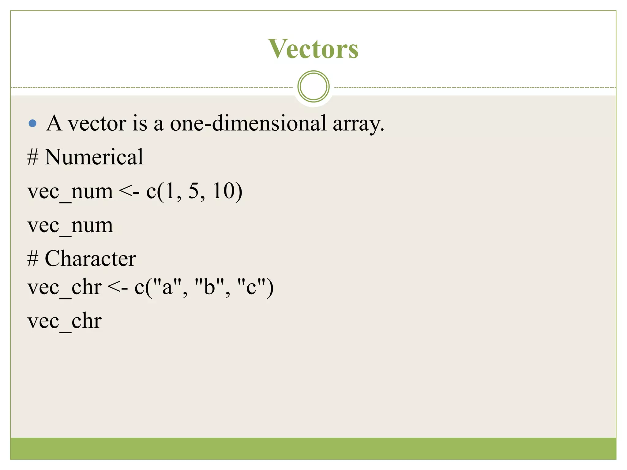 Vectors
 A vector is a one-dimensional array.
# Numerical
vec_num <- c(1, 5, 10)
vec_num
# Character
vec_chr <- c("a", "b", "c")
vec_chr
 