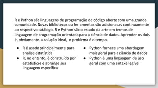R e Python são linguagens de programação de código aberto com uma grande
comunidade. Novas bibliotecas ou ferramentas são adicionadas continuamente
ao respectivo catálogo. R e Python são o estado da arte em termos de
linguagem de programação orientada para a ciência de dados. Aprender os dois
é, obviamente, a solução ideal, o problema é o tempo.
● R é usado principalmente para
análise estatística
● R, no entanto, é construído por
estatísticos e abrange sua
linguagem específica
● Python fornece uma abordagem
mais geral para a ciência de dados
● Python é uma linguagem de uso
geral com uma sintaxe legível
 