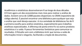 Acadêmicos e estatísticos desenvolveram R ao longo de duas décadas.
O R tem agora um dos ecossistemas mais ricos para realizar a análise de
dados. Existem cerca de 12000 pacotes disponíveis no CRAN (repositório de
código aberto). É possível encontrar uma biblioteca para qualquer que seja
a análise que você deseja executar. A rica variedade de bibliotecas faz de R
a primeira escolha para análise estatística, especialmente para trabalhos
analíticos especializados. A diferença de ponta entre R e os outros produtos
estatísticos é a saída. R possui ferramentas fantásticas para comunicar os
resultados. O Rstudio vem com a biblioteca knitr que tornou a saída de
informações trivial e elegante, facilitando a criação de documentos.
 