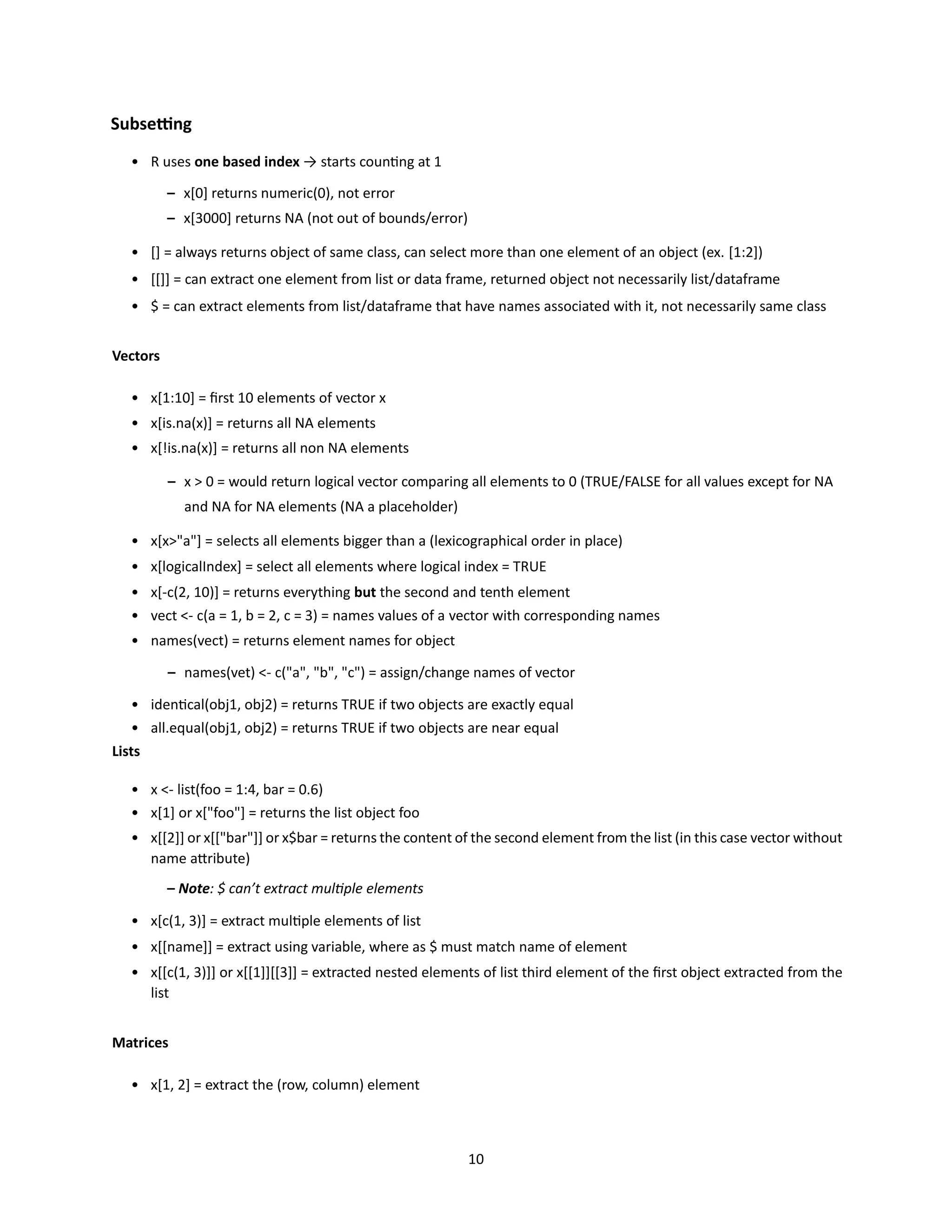 10
Subsetting
• R uses one based index → starts counting at 1
– x[0] returns numeric(0), not error
– x[3000] returns NA (not out of bounds/error)
• [] = always returns object of same class, can select more than one element of an object (ex. [1:2])
• [[]] = can extract one element from list or data frame, returned object not necessarily list/dataframe
• $ = can extract elements from list/dataframe that have names associated with it, not necessarily same class
Vectors
• x[1:10] = first 10 elements of vector x
• x[is.na(x)] = returns all NA elements
• x[!is.na(x)] = returns all non NA elements
– x > 0 = would return logical vector comparing all elements to 0 (TRUE/FALSE for all values except for NA
and NA for NA elements (NA a placeholder)
• x[x>"a"] = selects all elements bigger than a (lexicographical order in place)
• x[logicalIndex] = select all elements where logical index = TRUE
• x[-c(2, 10)] = returns everything but the second and tenth element
• vect <- c(a = 1, b = 2, c = 3) = names values of a vector with corresponding names
• names(vect) = returns element names for object
– names(vet) <- c("a", "b", "c") = assign/change names of vector
• identical(obj1, obj2) = returns TRUE if two objects are exactly equal
• all.equal(obj1, obj2) = returns TRUE if two objects are near equal
Lists
• x <- list(foo = 1:4, bar = 0.6)
• x[1] or x["foo"] = returns the list object foo
• x[[2]] or x[["bar"]] or x$bar = returns the content of the second element from the list (in this case vector without
name attribute)
– Note: $ can’t extract multiple elements
• x[c(1, 3)] = extract multiple elements of list
• x[[name]] = extract using variable, where as $ must match name of element
• x[[c(1, 3)]] or x[[1]][[3]] = extracted nested elements of list third element of the first object extracted from the
list
Matrices
• x[1, 2] = extract the (row, column) element
 