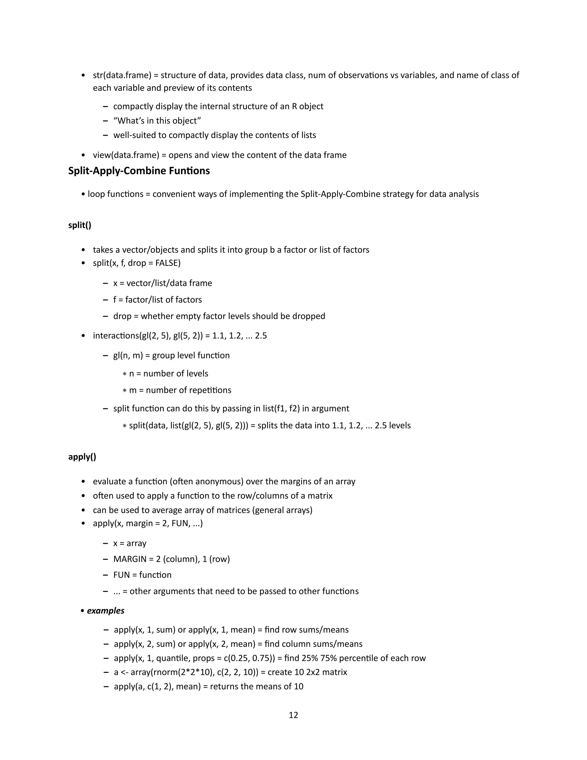 12
• str(data.frame) = structure of data, provides data class, num of observations vs variables, and name of class of
each variable and preview of its contents
– compactly display the internal structure of an R object
– “What’s in this object”
– well-suited to compactly display the contents of lists
• view(data.frame) = opens and view the content of the data frame
Split-Apply-Combine Funtions
• loop functions = convenient ways of implementing the Split-Apply-Combine strategy for data analysis
split()
• takes a vector/objects and splits it into group b a factor or list of factors
• split(x, f, drop = FALSE)
– x = vector/list/data frame
– f = factor/list of factors
– drop = whether empty factor levels should be dropped
• interactions(gl(2, 5), gl(5, 2)) = 1.1, 1.2, ... 2.5
– gl(n, m) = group level function
∗ n = number of levels
∗ m = number of repetitions
– split function can do this by passing in list(f1, f2) in argument
∗ split(data, list(gl(2, 5), gl(5, 2))) = splits the data into 1.1, 1.2, ... 2.5 levels
apply()
• evaluate a function (often anonymous) over the margins of an array
• often used to apply a function to the row/columns of a matrix
• can be used to average array of matrices (general arrays)
• apply(x, margin = 2, FUN, ...)
– x = array
– MARGIN = 2 (column), 1 (row)
– FUN = function
– ... = other arguments that need to be passed to other functions
• examples
– apply(x, 1, sum) or apply(x, 1, mean) = find row sums/means
– apply(x, 2, sum) or apply(x, 2, mean) = find column sums/means
– apply(x, 1, quantile, props = c(0.25, 0.75)) = find 25% 75% percentile of each row
– a <- array(rnorm(2*2*10), c(2, 2, 10)) = create 10 2x2 matrix
– apply(a, c(1, 2), mean) = returns the means of 10
 