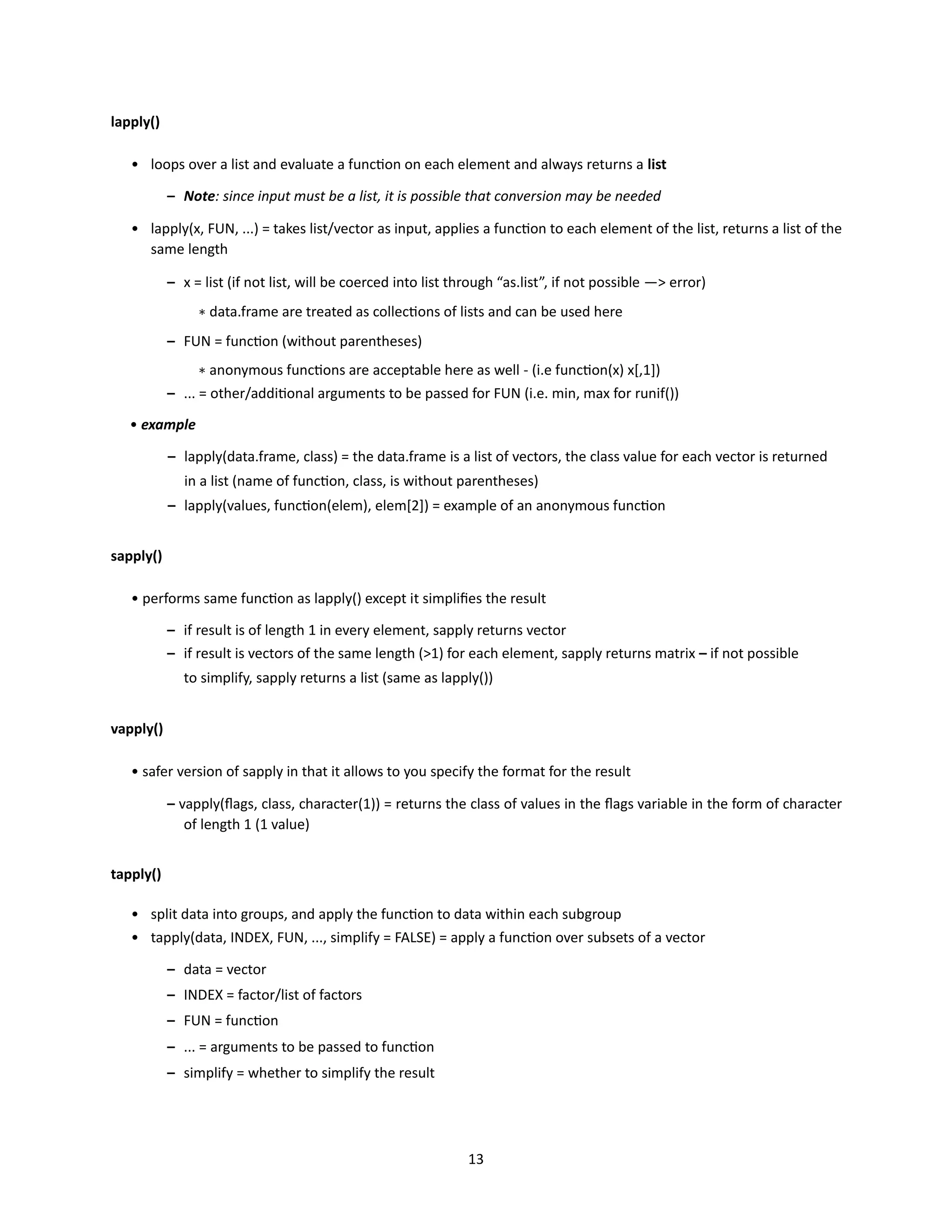 13
lapply()
• loops over a list and evaluate a function on each element and always returns a list
– Note: since input must be a list, it is possible that conversion may be needed
• lapply(x, FUN, ...) = takes list/vector as input, applies a function to each element of the list, returns a list of the
same length
– x = list (if not list, will be coerced into list through “as.list”, if not possible —> error)
∗ data.frame are treated as collections of lists and can be used here
– FUN = function (without parentheses)
∗ anonymous functions are acceptable here as well - (i.e function(x) x[,1])
– ... = other/additional arguments to be passed for FUN (i.e. min, max for runif())
• example
– lapply(data.frame, class) = the data.frame is a list of vectors, the class value for each vector is returned
in a list (name of function, class, is without parentheses)
– lapply(values, function(elem), elem[2]) = example of an anonymous function
sapply()
• performs same function as lapply() except it simplifies the result
– if result is of length 1 in every element, sapply returns vector
– if result is vectors of the same length (>1) for each element, sapply returns matrix – if not possible
to simplify, sapply returns a list (same as lapply())
vapply()
• safer version of sapply in that it allows to you specify the format for the result
– vapply(flags, class, character(1)) = returns the class of values in the flags variable in the form of character
of length 1 (1 value)
tapply()
• split data into groups, and apply the function to data within each subgroup
• tapply(data, INDEX, FUN, ..., simplify = FALSE) = apply a function over subsets of a vector
– data = vector
– INDEX = factor/list of factors
– FUN = function
– ... = arguments to be passed to function
– simplify = whether to simplify the result
 