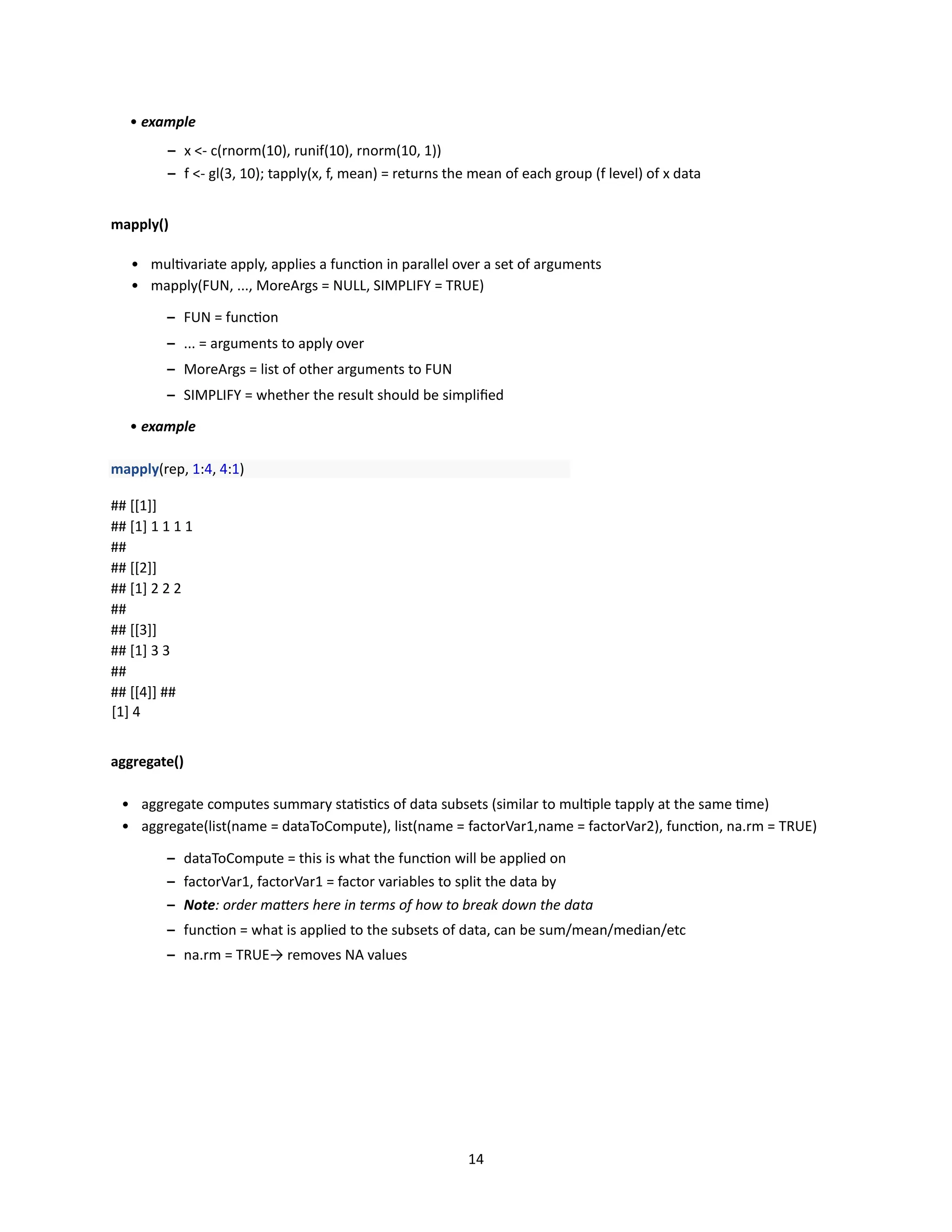 14
• example
– x <- c(rnorm(10), runif(10), rnorm(10, 1))
– f <- gl(3, 10); tapply(x, f, mean) = returns the mean of each group (f level) of x data
mapply()
• multivariate apply, applies a function in parallel over a set of arguments
• mapply(FUN, ..., MoreArgs = NULL, SIMPLIFY = TRUE)
– FUN = function
– ... = arguments to apply over
– MoreArgs = list of other arguments to FUN
– SIMPLIFY = whether the result should be simplified
• example
mapply(rep, 1:4, 4:1)
## [[1]]
## [1] 1 1 1 1
##
## [[2]]
## [1] 2 2 2
##
## [[3]]
## [1] 3 3
##
## [[4]] ##
[1] 4
aggregate()
• aggregate computes summary statistics of data subsets (similar to multiple tapply at the same time)
• aggregate(list(name = dataToCompute), list(name = factorVar1,name = factorVar2), function, na.rm = TRUE)
– dataToCompute = this is what the function will be applied on
– factorVar1, factorVar1 = factor variables to split the data by
– Note: order matters here in terms of how to break down the data
– function = what is applied to the subsets of data, can be sum/mean/median/etc
– na.rm = TRUE→ removes NA values
 