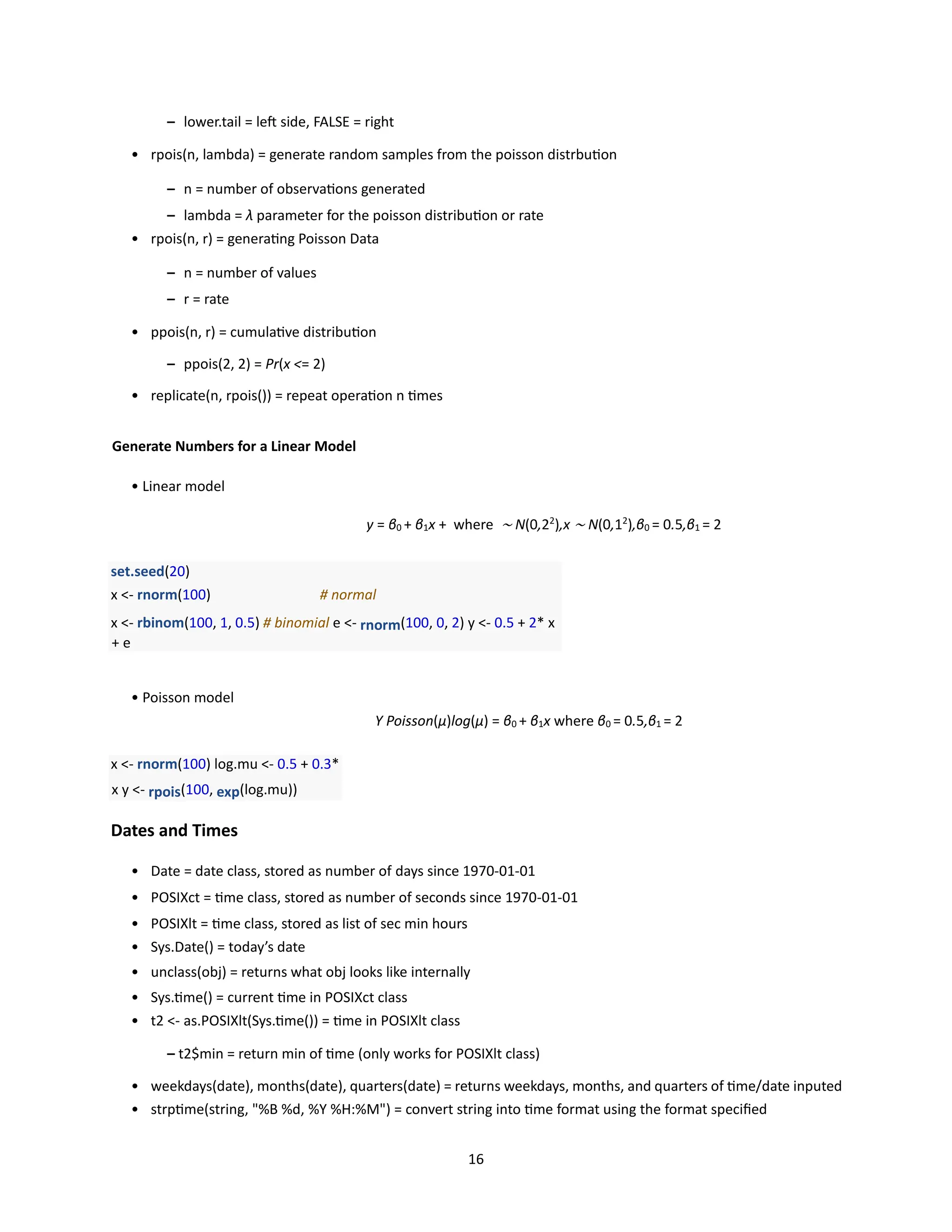 16
– lower.tail = left side, FALSE = right
• rpois(n, lambda) = generate random samples from the poisson distrbution
– n = number of observations generated
– lambda = λ parameter for the poisson distribution or rate
• rpois(n, r) = generating Poisson Data
– n = number of values
– r = rate
• ppois(n, r) = cumulative distribution
– ppois(2, 2) = Pr(x <= 2)
• replicate(n, rpois()) = repeat operation n times
Generate Numbers for a Linear Model
• Linear model
y = β0 + β1x + where ∼ N(0,22
),x ∼ N(0,12
),β0 = 0.5,β1 = 2
set.seed(20)
x <- rnorm(100) # normal
x <- rbinom(100, 1, 0.5) # binomial e <- rnorm(100, 0, 2) y <- 0.5 + 2* x
+ e
• Poisson model
Y Poisson(µ)log(µ) = β0 + β1x where β0 = 0.5,β1 = 2
x <- rnorm(100) log.mu <- 0.5 + 0.3*
x y <- rpois(100, exp(log.mu))
Dates and Times
• Date = date class, stored as number of days since 1970-01-01
• POSIXct = time class, stored as number of seconds since 1970-01-01
• POSIXlt = time class, stored as list of sec min hours
• Sys.Date() = today’s date
• unclass(obj) = returns what obj looks like internally
• Sys.time() = current time in POSIXct class
• t2 <- as.POSIXlt(Sys.time()) = time in POSIXlt class
– t2$min = return min of time (only works for POSIXlt class)
• weekdays(date), months(date), quarters(date) = returns weekdays, months, and quarters of time/date inputed
• strptime(string, "%B %d, %Y %H:%M") = convert string into time format using the format specified
 