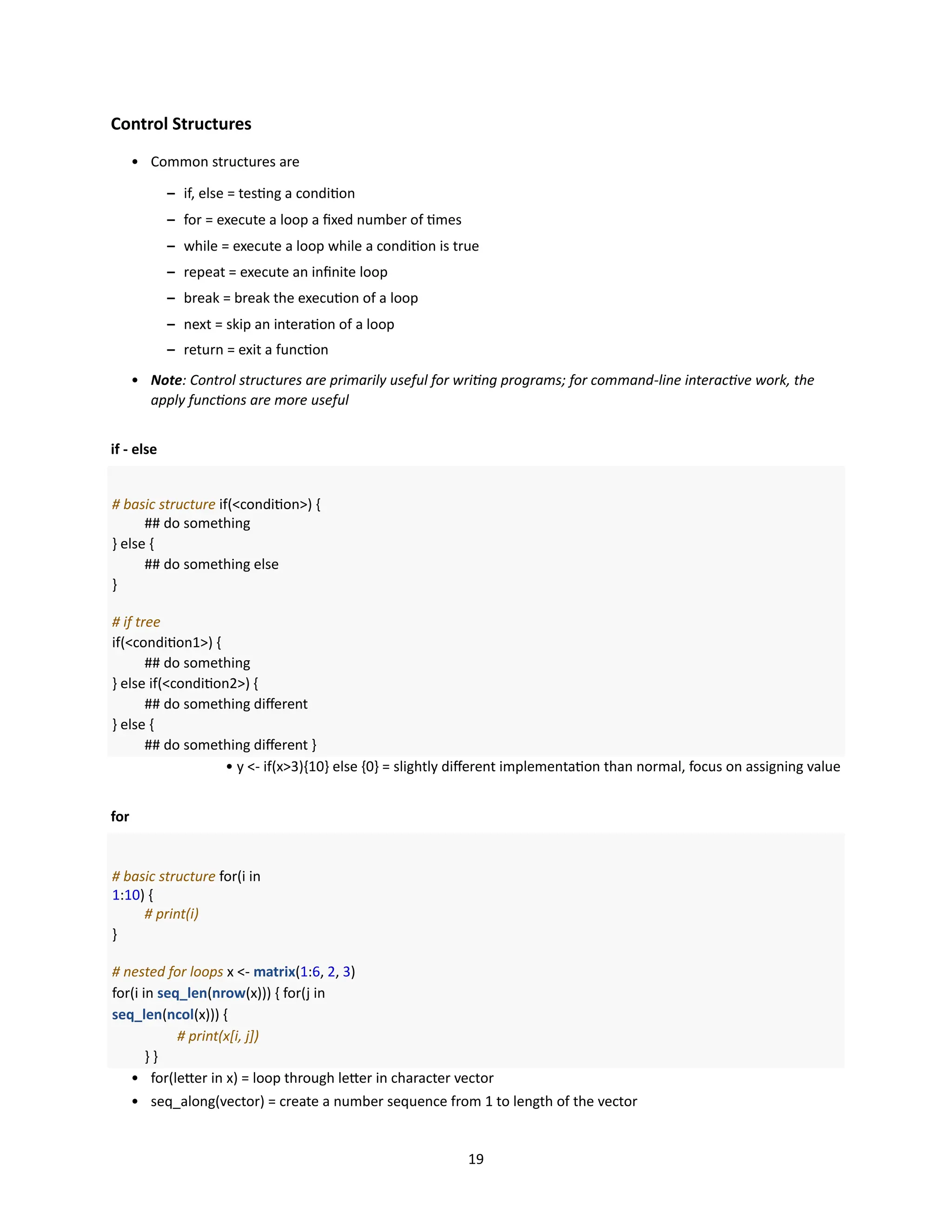 19
Control Structures
• Common structures are
– if, else = testing a condition
– for = execute a loop a fixed number of times
– while = execute a loop while a condition is true
– repeat = execute an infinite loop
– break = break the execution of a loop
– next = skip an interation of a loop
– return = exit a function
• Note: Control structures are primarily useful for writing programs; for command-line interactive work, the
apply functions are more useful
if - else
# basic structure if(<condition>) {
## do something
} else {
## do something else
}
# if tree
if(<condition1>) {
## do something
} else if(<condition2>) {
## do something different
} else {
## do something different }
• y <- if(x>3){10} else {0} = slightly different implementation than normal, focus on assigning value
for
# basic structure for(i in
1:10) {
# print(i)
}
# nested for loops x <- matrix(1:6, 2, 3)
for(i in seq_len(nrow(x))) { for(j in
seq_len(ncol(x))) {
# print(x[i, j])
} }
• for(letter in x) = loop through letter in character vector
• seq_along(vector) = create a number sequence from 1 to length of the vector
 