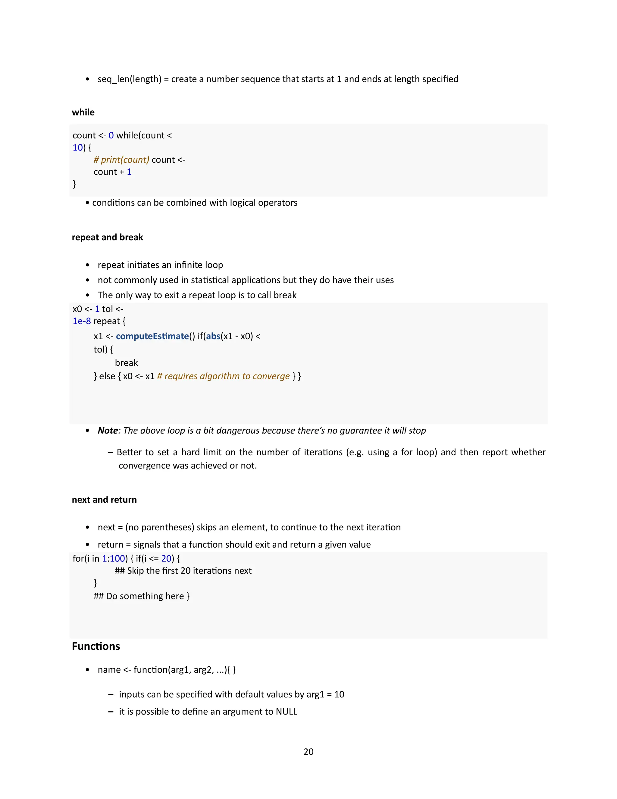 20
• seq_len(length) = create a number sequence that starts at 1 and ends at length specified
while
count <- 0 while(count <
10) {
# print(count) count <-
count + 1
}
• conditions can be combined with logical operators
repeat and break
• repeat initiates an infinite loop
• not commonly used in statistical applications but they do have their uses
• The only way to exit a repeat loop is to call break
x0 <- 1 tol <-
1e-8 repeat {
x1 <- computeEstimate() if(abs(x1 - x0) <
tol) {
break
} else { x0 <- x1 # requires algorithm to converge } }
• Note: The above loop is a bit dangerous because there’s no guarantee it will stop
– Better to set a hard limit on the number of iterations (e.g. using a for loop) and then report whether
convergence was achieved or not.
next and return
• next = (no parentheses) skips an element, to continue to the next iteration
• return = signals that a function should exit and return a given value
for(i in 1:100) { if(i <= 20) {
## Skip the first 20 iterations next
}
## Do something here }
Functions
• name <- function(arg1, arg2, ...){ }
– inputs can be specified with default values by arg1 = 10
– it is possible to define an argument to NULL
 