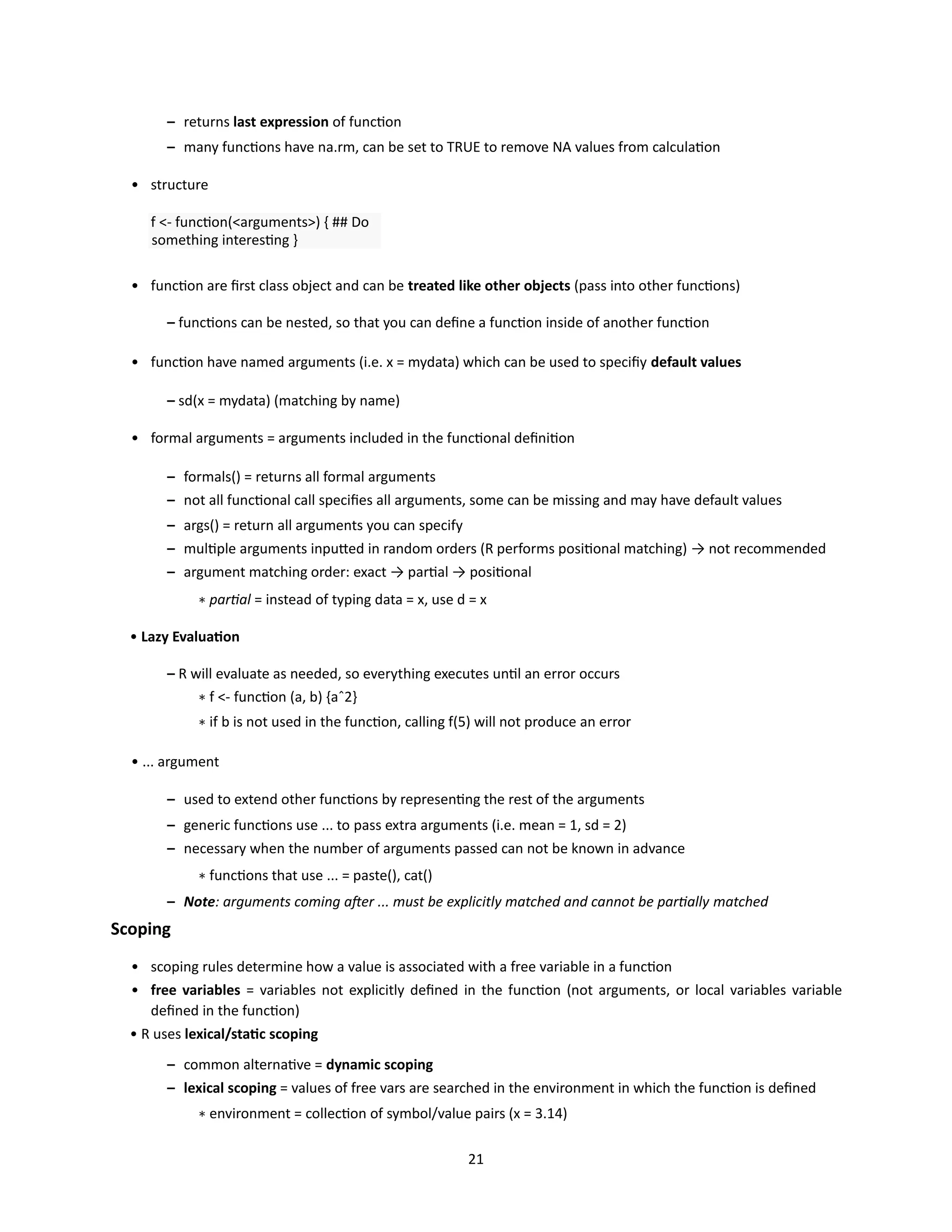 21
– returns last expression of function
– many functions have na.rm, can be set to TRUE to remove NA values from calculation
• structure
f <- function(<arguments>) { ## Do
something interesting }
• function are first class object and can be treated like other objects (pass into other functions)
– functions can be nested, so that you can define a function inside of another function
• function have named arguments (i.e. x = mydata) which can be used to specifiy default values
– sd(x = mydata) (matching by name)
• formal arguments = arguments included in the functional definition
– formals() = returns all formal arguments
– not all functional call specifies all arguments, some can be missing and may have default values
– args() = return all arguments you can specify
– multiple arguments inputted in random orders (R performs positional matching) → not recommended
– argument matching order: exact → partial → positional
∗ partial = instead of typing data = x, use d = x
• Lazy Evaluation
– R will evaluate as needed, so everything executes until an error occurs
∗ f <- function (a, b) {aˆ2}
∗ if b is not used in the function, calling f(5) will not produce an error
• ... argument
– used to extend other functions by representing the rest of the arguments
– generic functions use ... to pass extra arguments (i.e. mean = 1, sd = 2)
– necessary when the number of arguments passed can not be known in advance
∗ functions that use ... = paste(), cat()
– Note: arguments coming after ... must be explicitly matched and cannot be partially matched
Scoping
• scoping rules determine how a value is associated with a free variable in a function
• free variables = variables not explicitly defined in the function (not arguments, or local variables variable
defined in the function)
• R uses lexical/static scoping
– common alternative = dynamic scoping
– lexical scoping = values of free vars are searched in the environment in which the function is defined
∗ environment = collection of symbol/value pairs (x = 3.14)
 