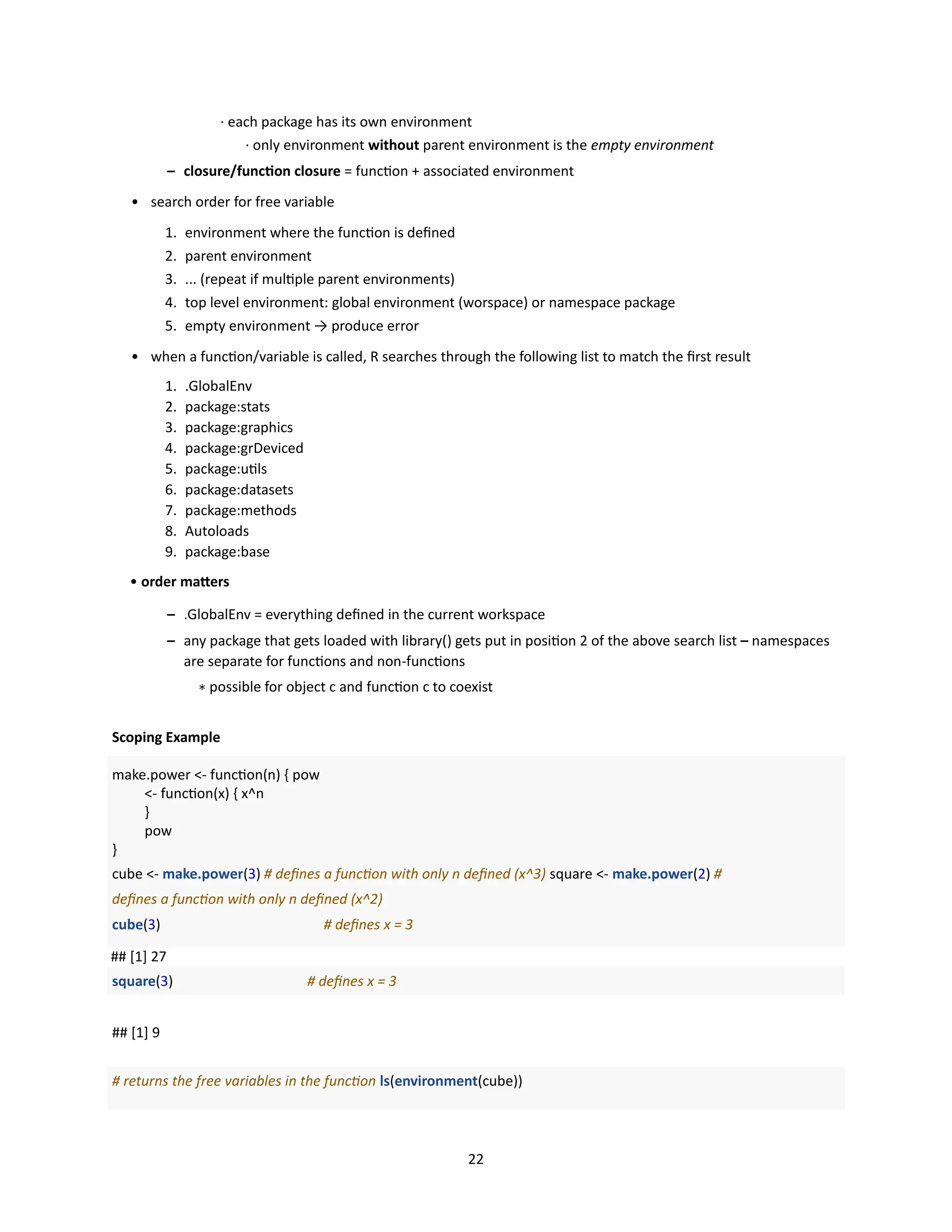 22
· each package has its own environment
· only environment without parent environment is the empty environment
– closure/function closure = function + associated environment
• search order for free variable
1. environment where the function is defined
2. parent environment
3. ... (repeat if multiple parent environments)
4. top level environment: global environment (worspace) or namespace package
5. empty environment → produce error
• when a function/variable is called, R searches through the following list to match the first result
1. .GlobalEnv
2. package:stats
3. package:graphics
4. package:grDeviced
5. package:utils
6. package:datasets
7. package:methods
8. Autoloads
9. package:base
• order matters
– .GlobalEnv = everything defined in the current workspace
– any package that gets loaded with library() gets put in position 2 of the above search list – namespaces
are separate for functions and non-functions
∗ possible for object c and function c to coexist
Scoping Example
make.power <- function(n) { pow
<- function(x) { x^n
}
pow
}
cube <- make.power(3) # defines a function with only n defined (x^3) square <- make.power(2) #
defines a function with only n defined (x^2)
cube(3) # defines x = 3
## [1] 27
square(3) # defines x = 3
## [1] 9
# returns the free variables in the function ls(environment(cube))
 