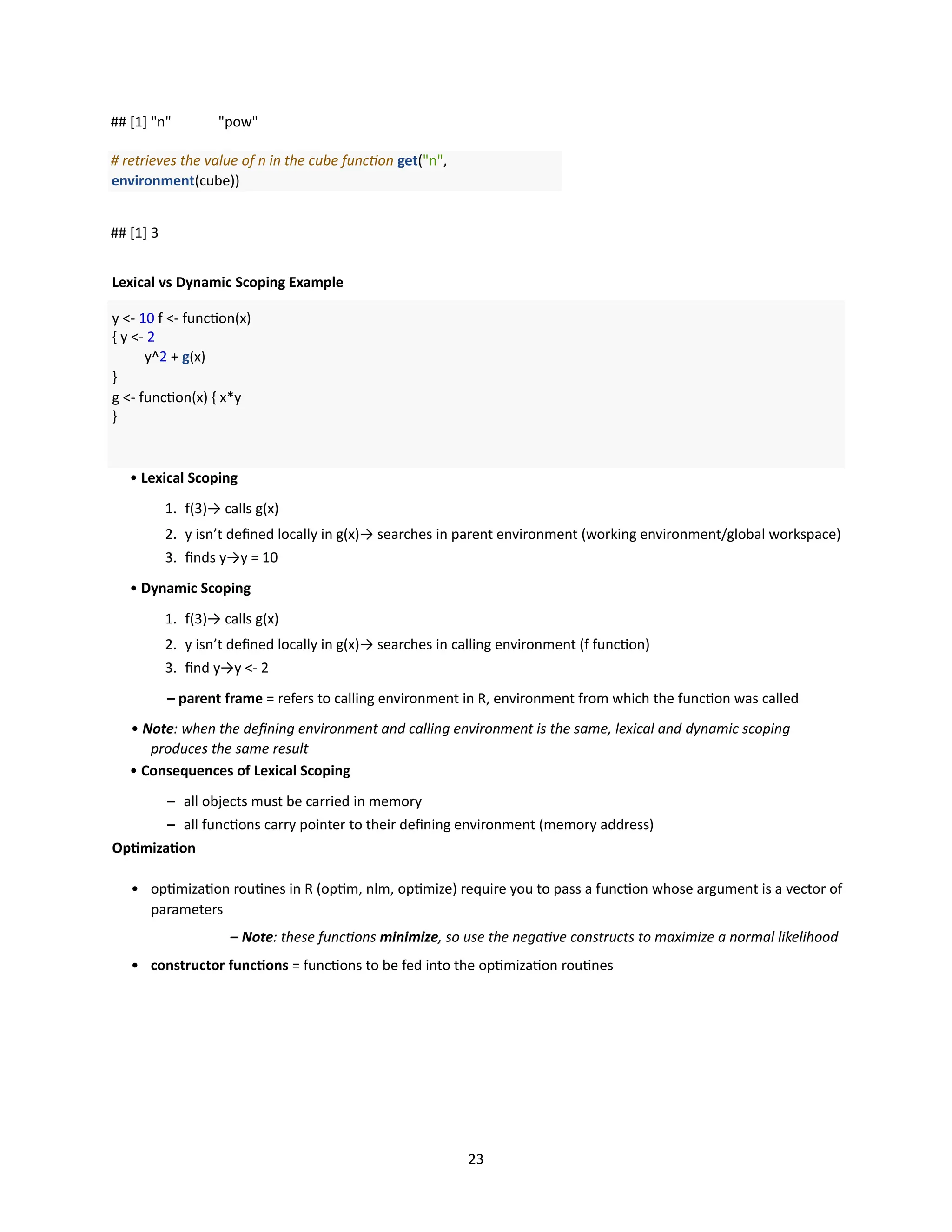 23
## [1] "n" "pow"
# retrieves the value of n in the cube function get("n",
environment(cube))
## [1] 3
Lexical vs Dynamic Scoping Example
y <- 10 f <- function(x)
{ y <- 2
y^2 + g(x)
}
g <- function(x) { x*y
}
• Lexical Scoping
1. f(3)→ calls g(x)
2. y isn’t defined locally in g(x)→ searches in parent environment (working environment/global workspace)
3. finds y→y = 10
• Dynamic Scoping
1. f(3)→ calls g(x)
2. y isn’t defined locally in g(x)→ searches in calling environment (f function)
3. find y→y <- 2
– parent frame = refers to calling environment in R, environment from which the function was called
• Note: when the defining environment and calling environment is the same, lexical and dynamic scoping
produces the same result
• Consequences of Lexical Scoping
– all objects must be carried in memory
– all functions carry pointer to their defining environment (memory address)
Optimization
• optimization routines in R (optim, nlm, optimize) require you to pass a function whose argument is a vector of
parameters
– Note: these functions minimize, so use the negative constructs to maximize a normal likelihood
• constructor functions = functions to be fed into the optimization routines
 