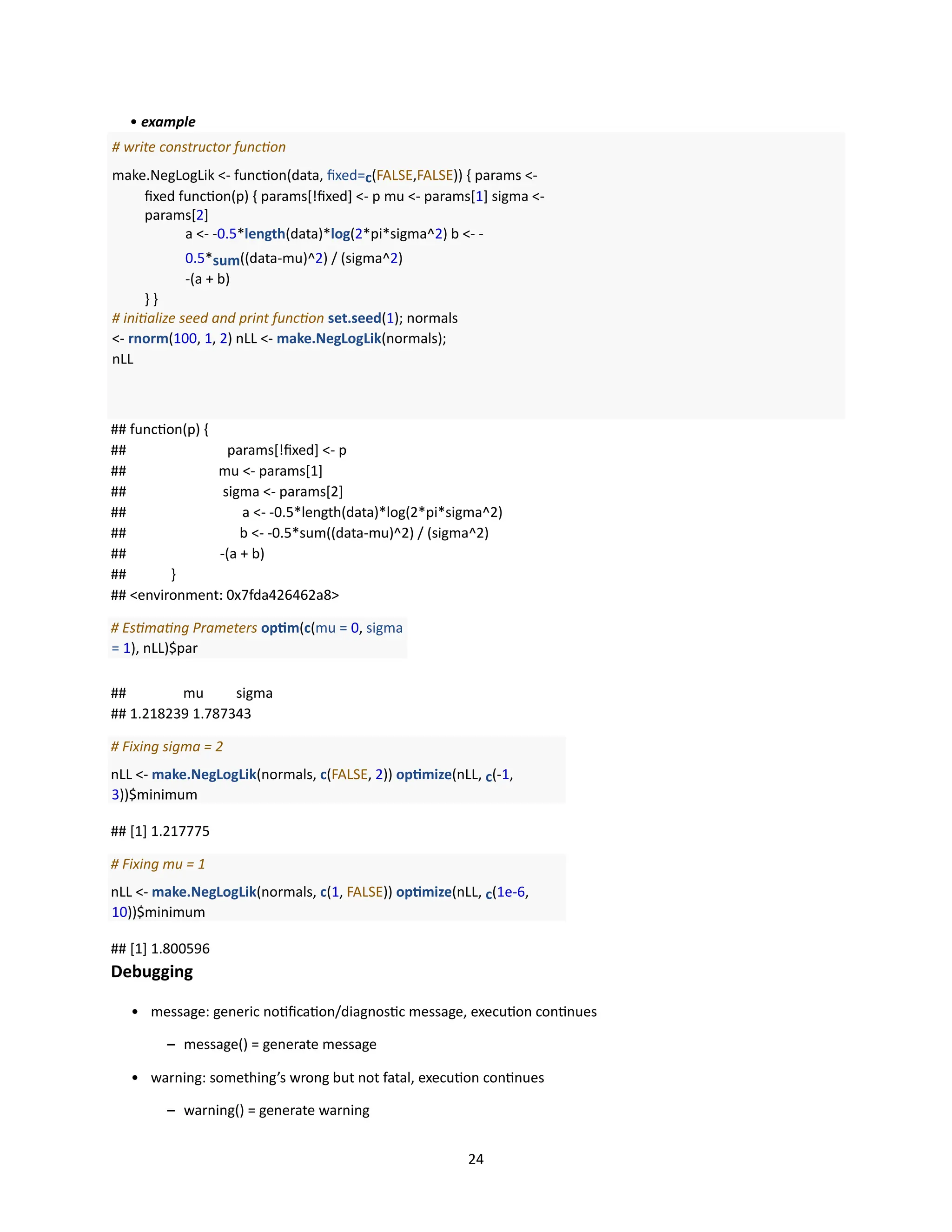 24
• example
# write constructor function
make.NegLogLik <- function(data, fixed=c(FALSE,FALSE)) { params <-
fixed function(p) { params[!fixed] <- p mu <- params[1] sigma <-
params[2]
a <- -0.5*length(data)*log(2*pi*sigma^2) b <- -
0.5*sum((data-mu)^2) / (sigma^2)
-(a + b)
} }
# initialize seed and print function set.seed(1); normals
<- rnorm(100, 1, 2) nLL <- make.NegLogLik(normals);
nLL
## function(p) {
## params[!fixed] <- p
## mu <- params[1]
## sigma <- params[2]
## a <- -0.5*length(data)*log(2*pi*sigma^2)
## b <- -0.5*sum((data-mu)^2) / (sigma^2)
## -(a + b)
## }
## <environment: 0x7fda426462a8>
# Estimating Prameters optim(c(mu = 0, sigma
= 1), nLL)$par
## mu sigma
## 1.218239 1.787343
# Fixing sigma = 2
nLL <- make.NegLogLik(normals, c(FALSE, 2)) optimize(nLL, c(-1,
3))$minimum
## [1] 1.217775
# Fixing mu = 1
nLL <- make.NegLogLik(normals, c(1, FALSE)) optimize(nLL, c(1e-6,
10))$minimum
## [1] 1.800596
Debugging
• message: generic notification/diagnostic message, execution continues
– message() = generate message
• warning: something’s wrong but not fatal, execution continues
– warning() = generate warning
 