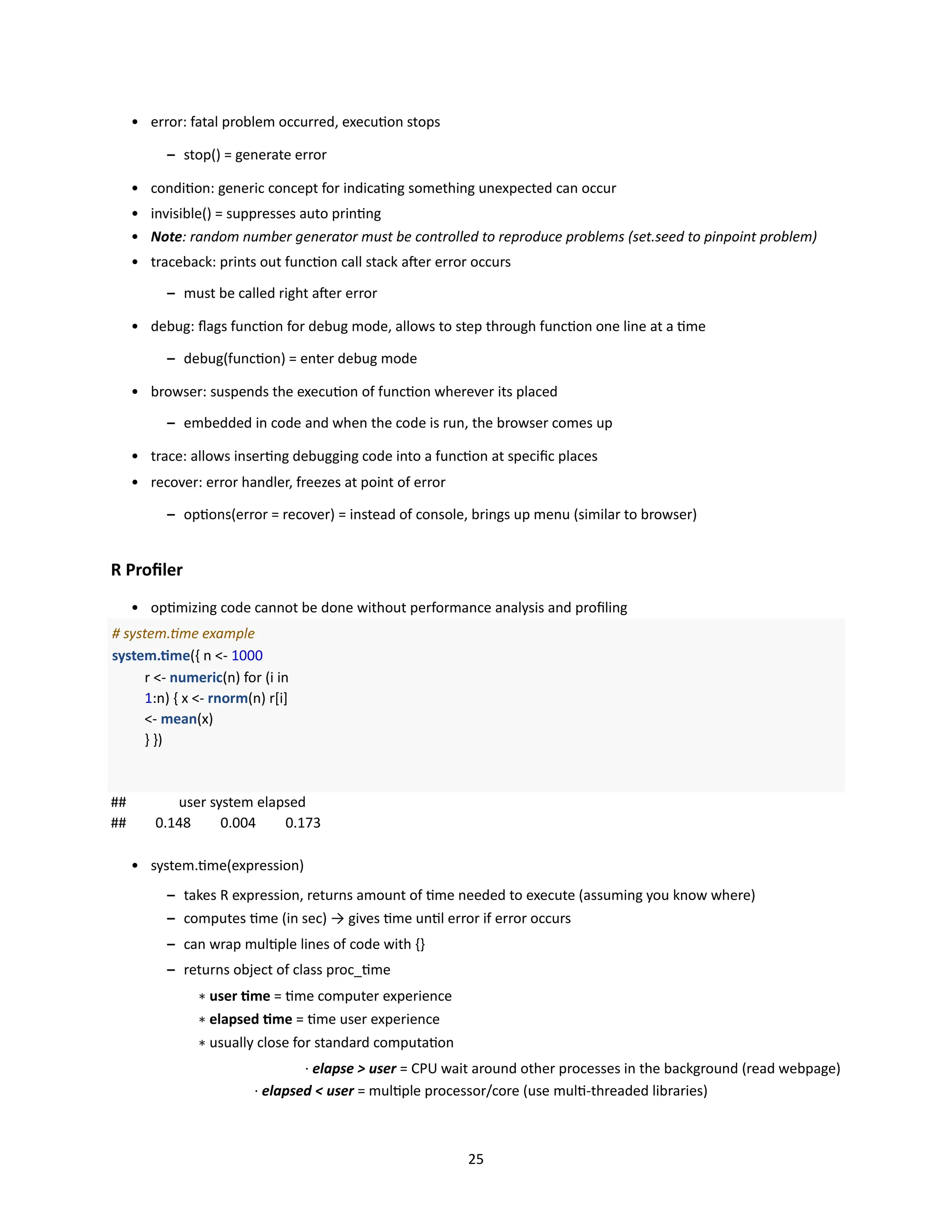 25
• error: fatal problem occurred, execution stops
– stop() = generate error
• condition: generic concept for indicating something unexpected can occur
• invisible() = suppresses auto printing
• Note: random number generator must be controlled to reproduce problems (set.seed to pinpoint problem)
• traceback: prints out function call stack after error occurs
– must be called right after error
• debug: flags function for debug mode, allows to step through function one line at a time
– debug(function) = enter debug mode
• browser: suspends the execution of function wherever its placed
– embedded in code and when the code is run, the browser comes up
• trace: allows inserting debugging code into a function at specific places
• recover: error handler, freezes at point of error
– options(error = recover) = instead of console, brings up menu (similar to browser)
R Profiler
• optimizing code cannot be done without performance analysis and profiling
# system.time example
system.time({ n <- 1000
r <- numeric(n) for (i in
1:n) { x <- rnorm(n) r[i]
<- mean(x)
} })
## user system elapsed
## 0.148 0.004 0.173
• system.time(expression)
– takes R expression, returns amount of time needed to execute (assuming you know where)
– computes time (in sec) → gives time until error if error occurs
– can wrap multiple lines of code with {}
– returns object of class proc_time
∗ user time = time computer experience
∗ elapsed time = time user experience
∗ usually close for standard computation
· elapse > user = CPU wait around other processes in the background (read webpage)
· elapsed < user = multiple processor/core (use multi-threaded libraries)
 