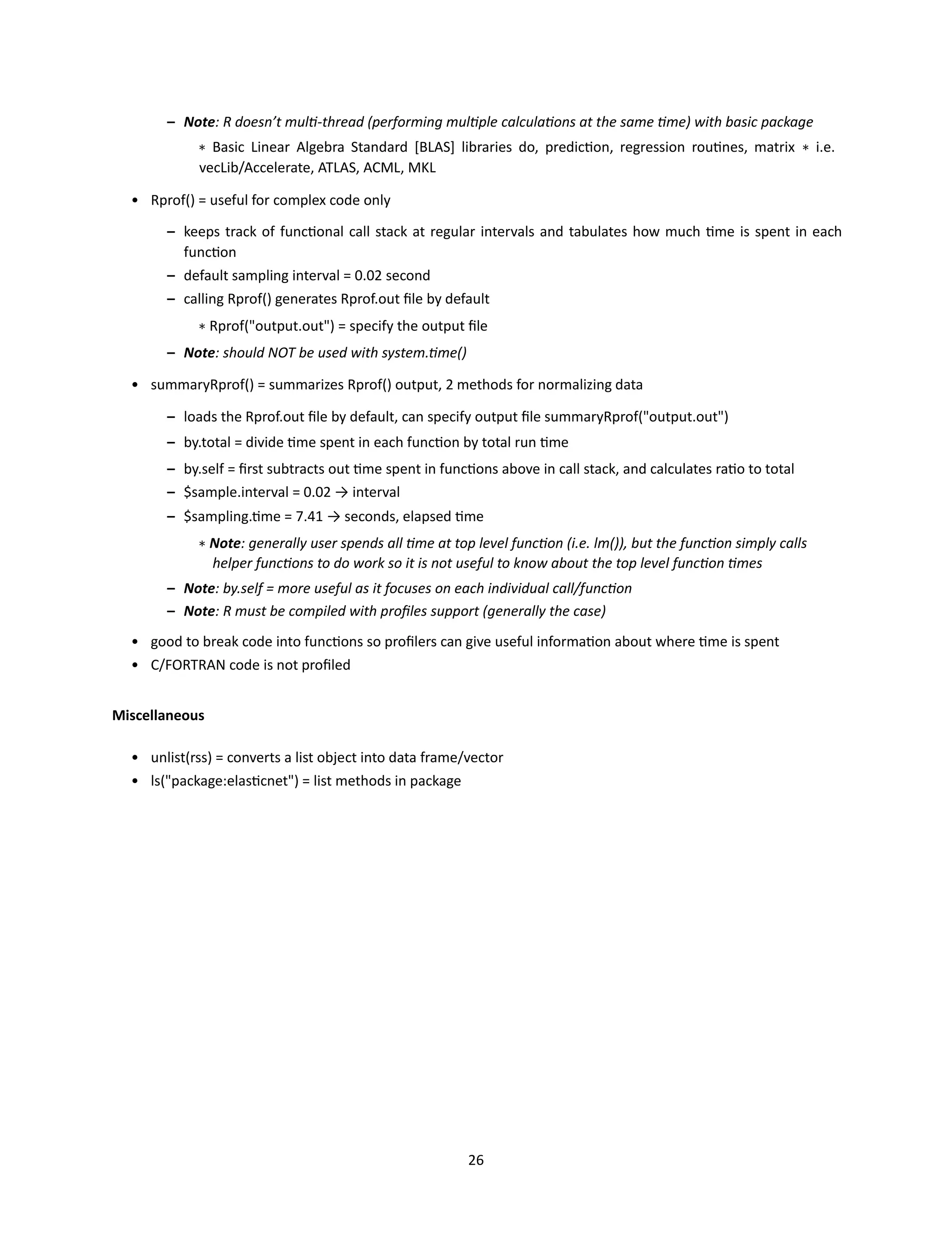 26
– Note: R doesn’t multi-thread (performing multiple calculations at the same time) with basic package
∗ Basic Linear Algebra Standard [BLAS] libraries do, prediction, regression routines, matrix ∗ i.e.
vecLib/Accelerate, ATLAS, ACML, MKL
• Rprof() = useful for complex code only
– keeps track of functional call stack at regular intervals and tabulates how much time is spent in each
function
– default sampling interval = 0.02 second
– calling Rprof() generates Rprof.out file by default
∗ Rprof("output.out") = specify the output file
– Note: should NOT be used with system.time()
• summaryRprof() = summarizes Rprof() output, 2 methods for normalizing data
– loads the Rprof.out file by default, can specify output file summaryRprof("output.out")
– by.total = divide time spent in each function by total run time
– by.self = first subtracts out time spent in functions above in call stack, and calculates ratio to total
– $sample.interval = 0.02 → interval
– $sampling.time = 7.41 → seconds, elapsed time
∗ Note: generally user spends all time at top level function (i.e. lm()), but the function simply calls
helper functions to do work so it is not useful to know about the top level function times
– Note: by.self = more useful as it focuses on each individual call/function
– Note: R must be compiled with profiles support (generally the case)
• good to break code into functions so profilers can give useful information about where time is spent
• C/FORTRAN code is not profiled
Miscellaneous
• unlist(rss) = converts a list object into data frame/vector
• ls("package:elasticnet") = list methods in package
 