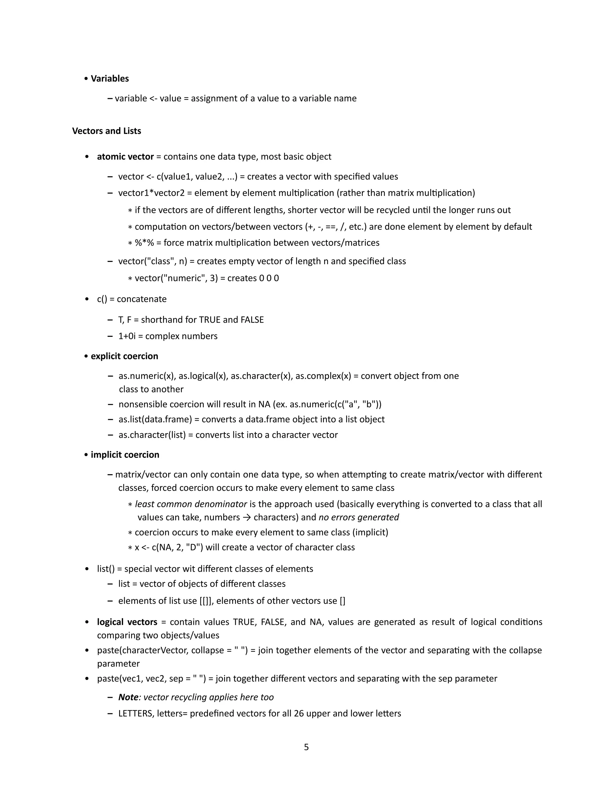 5
• Variables
– variable <- value = assignment of a value to a variable name
Vectors and Lists
• atomic vector = contains one data type, most basic object
– vector <- c(value1, value2, ...) = creates a vector with specified values
– vector1*vector2 = element by element multiplication (rather than matrix multiplication)
∗ if the vectors are of different lengths, shorter vector will be recycled until the longer runs out
∗ computation on vectors/between vectors (+, -, ==, /, etc.) are done element by element by default
∗ %*% = force matrix multiplication between vectors/matrices
– vector("class", n) = creates empty vector of length n and specified class
∗ vector("numeric", 3) = creates 0 0 0
• c() = concatenate
– T, F = shorthand for TRUE and FALSE
– 1+0i = complex numbers
• explicit coercion
– as.numeric(x), as.logical(x), as.character(x), as.complex(x) = convert object from one
class to another
– nonsensible coercion will result in NA (ex. as.numeric(c("a", "b"))
– as.list(data.frame) = converts a data.frame object into a list object
– as.character(list) = converts list into a character vector
• implicit coercion
– matrix/vector can only contain one data type, so when attempting to create matrix/vector with different
classes, forced coercion occurs to make every element to same class
∗ least common denominator is the approach used (basically everything is converted to a class that all
values can take, numbers → characters) and no errors generated
∗ coercion occurs to make every element to same class (implicit)
∗ x <- c(NA, 2, "D") will create a vector of character class
• list() = special vector wit different classes of elements
– list = vector of objects of different classes
– elements of list use [[]], elements of other vectors use []
• logical vectors = contain values TRUE, FALSE, and NA, values are generated as result of logical conditions
comparing two objects/values
• paste(characterVector, collapse = " ") = join together elements of the vector and separating with the collapse
parameter
• paste(vec1, vec2, sep = " ") = join together different vectors and separating with the sep parameter
– Note: vector recycling applies here too
– LETTERS, letters= predefined vectors for all 26 upper and lower letters
 