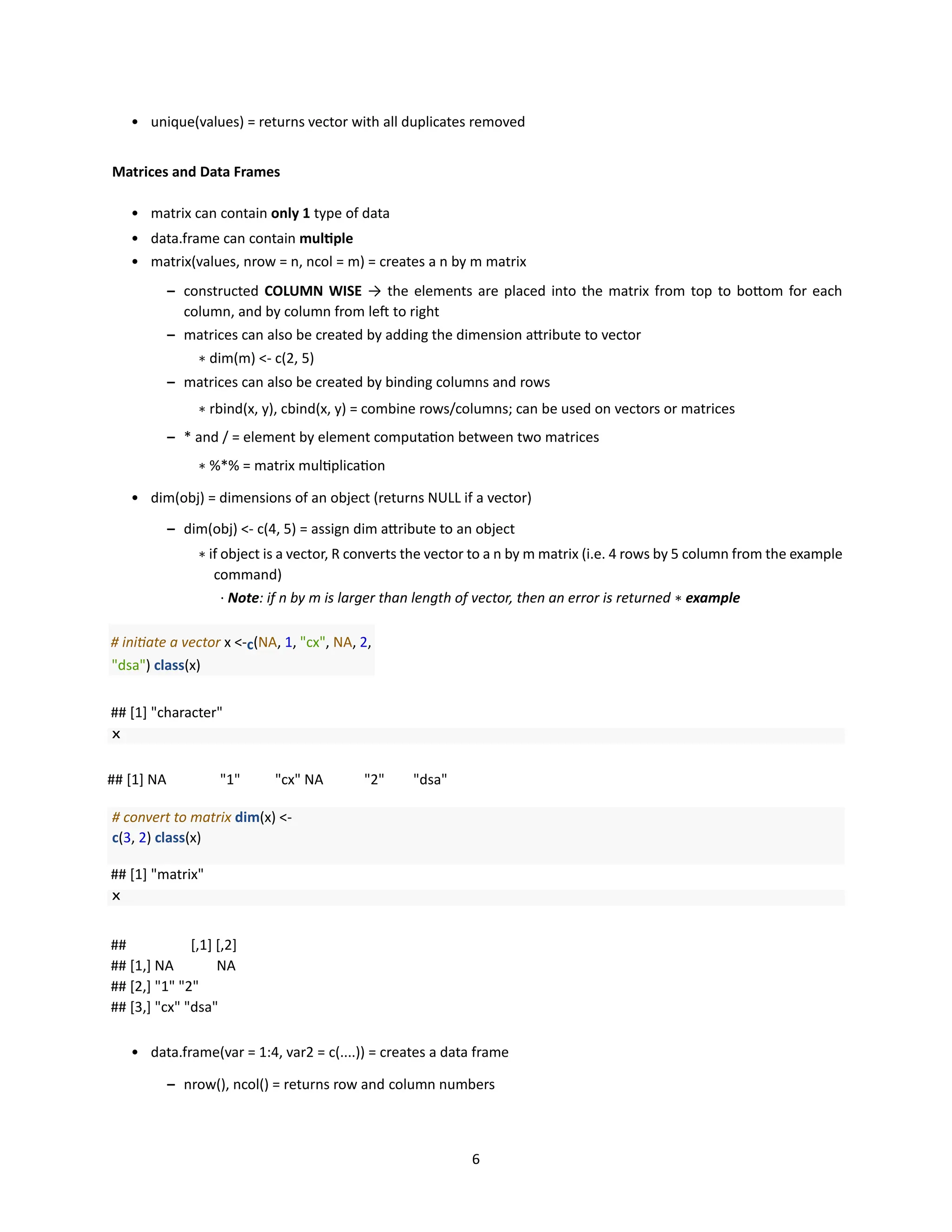 6
• unique(values) = returns vector with all duplicates removed
Matrices and Data Frames
• matrix can contain only 1 type of data
• data.frame can contain multiple
• matrix(values, nrow = n, ncol = m) = creates a n by m matrix
– constructed COLUMN WISE → the elements are placed into the matrix from top to bottom for each
column, and by column from left to right
– matrices can also be created by adding the dimension attribute to vector
∗ dim(m) <- c(2, 5)
– matrices can also be created by binding columns and rows
∗ rbind(x, y), cbind(x, y) = combine rows/columns; can be used on vectors or matrices
– * and / = element by element computation between two matrices
∗ %*% = matrix multiplication
• dim(obj) = dimensions of an object (returns NULL if a vector)
– dim(obj) <- c(4, 5) = assign dim attribute to an object
∗ if object is a vector, R converts the vector to a n by m matrix (i.e. 4 rows by 5 column from the example
command)
· Note: if n by m is larger than length of vector, then an error is returned ∗ example
# initiate a vector x <-c(NA, 1, "cx", NA, 2,
"dsa") class(x)
## [1] "character"
## [1] NA "1" "cx" NA "2" "dsa"
# convert to matrix dim(x) <-
c(3, 2) class(x)
## [1] "matrix"
## [,1] [,2]
## [1,] NA NA
## [2,] "1" "2"
## [3,] "cx" "dsa"
• data.frame(var = 1:4, var2 = c(....)) = creates a data frame
– nrow(), ncol() = returns row and column numbers
 