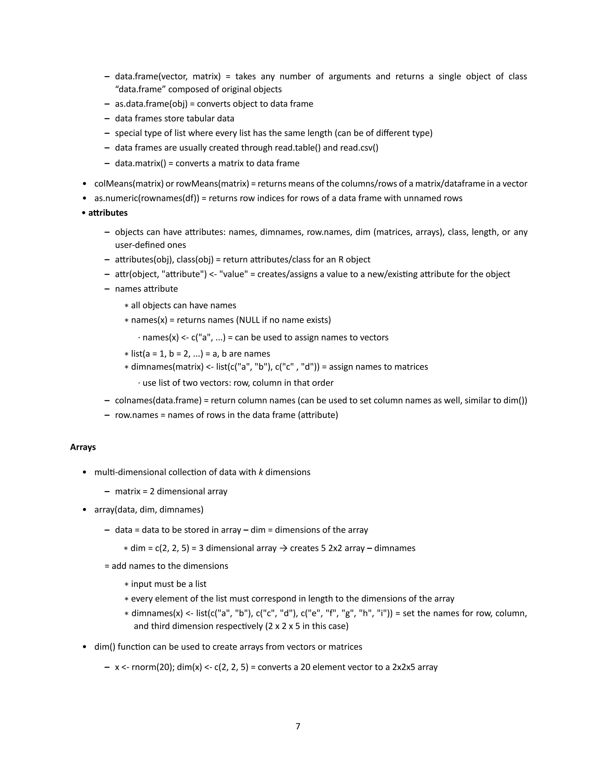 7
– data.frame(vector, matrix) = takes any number of arguments and returns a single object of class
“data.frame” composed of original objects
– as.data.frame(obj) = converts object to data frame
– data frames store tabular data
– special type of list where every list has the same length (can be of different type)
– data frames are usually created through read.table() and read.csv()
– data.matrix() = converts a matrix to data frame
• colMeans(matrix) or rowMeans(matrix) = returns means of the columns/rows of a matrix/dataframe in a vector
• as.numeric(rownames(df)) = returns row indices for rows of a data frame with unnamed rows
• attributes
– objects can have attributes: names, dimnames, row.names, dim (matrices, arrays), class, length, or any
user-defined ones
– attributes(obj), class(obj) = return attributes/class for an R object
– attr(object, "attribute") <- "value" = creates/assigns a value to a new/existing attribute for the object
– names attribute
∗ all objects can have names
∗ names(x) = returns names (NULL if no name exists)
· names(x) <- c("a", ...) = can be used to assign names to vectors
∗ list(a = 1, b = 2, ...) = a, b are names
∗ dimnames(matrix) <- list(c("a", "b"), c("c" , "d")) = assign names to matrices
· use list of two vectors: row, column in that order
– colnames(data.frame) = return column names (can be used to set column names as well, similar to dim())
– row.names = names of rows in the data frame (attribute)
Arrays
• multi-dimensional collection of data with k dimensions
– matrix = 2 dimensional array
• array(data, dim, dimnames)
– data = data to be stored in array – dim = dimensions of the array
∗ dim = c(2, 2, 5) = 3 dimensional array → creates 5 2x2 array – dimnames
= add names to the dimensions
∗ input must be a list
∗ every element of the list must correspond in length to the dimensions of the array
∗ dimnames(x) <- list(c("a", "b"), c("c", "d"), c("e", "f", "g", "h", "i")) = set the names for row, column,
and third dimension respectively (2 x 2 x 5 in this case)
• dim() function can be used to create arrays from vectors or matrices
– x <- rnorm(20); dim(x) <- c(2, 2, 5) = converts a 20 element vector to a 2x2x5 array
 