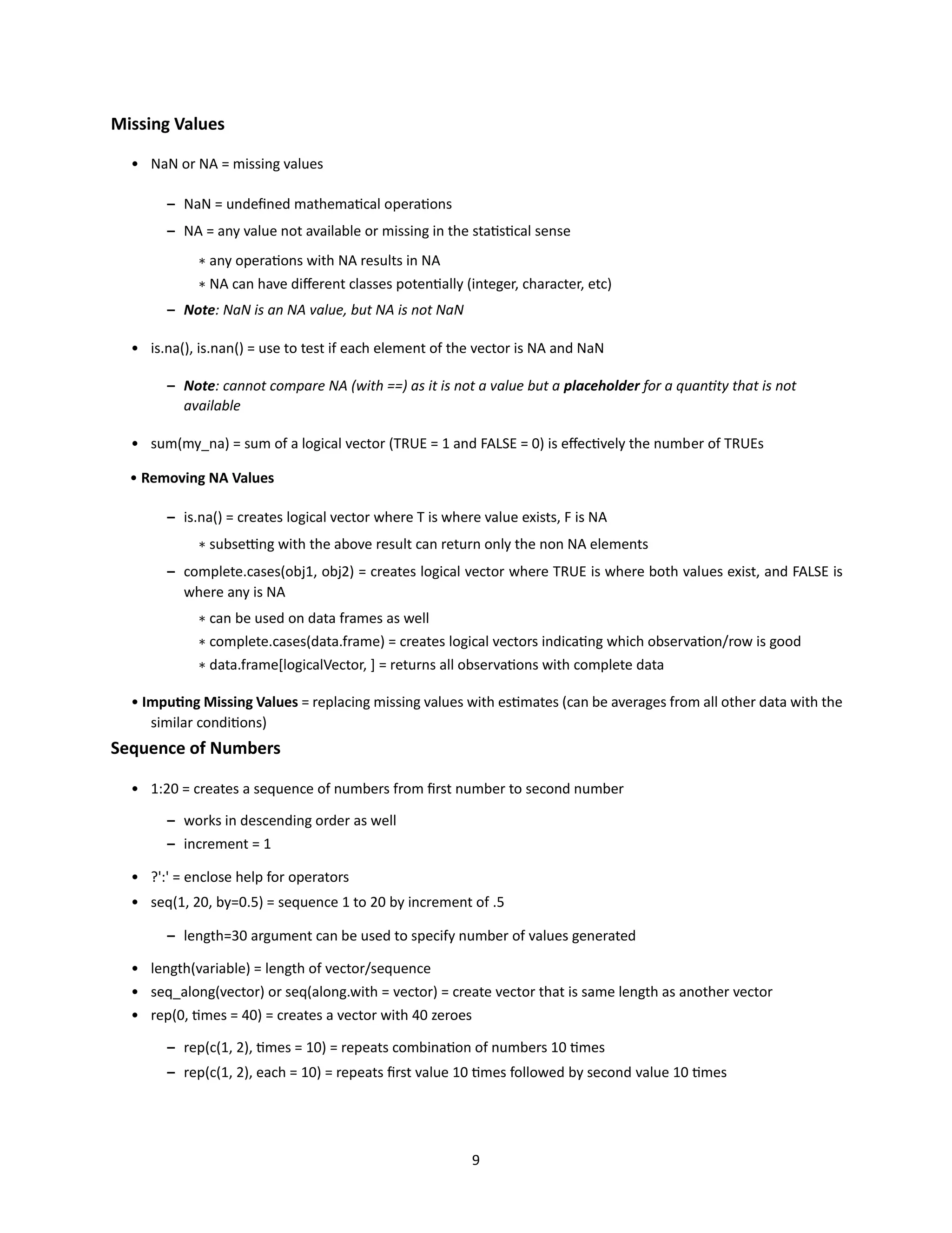 9
Missing Values
• NaN or NA = missing values
– NaN = undefined mathematical operations
– NA = any value not available or missing in the statistical sense
∗ any operations with NA results in NA
∗ NA can have different classes potentially (integer, character, etc)
– Note: NaN is an NA value, but NA is not NaN
• is.na(), is.nan() = use to test if each element of the vector is NA and NaN
– Note: cannot compare NA (with ==) as it is not a value but a placeholder for a quantity that is not
available
• sum(my_na) = sum of a logical vector (TRUE = 1 and FALSE = 0) is effectively the number of TRUEs
• Removing NA Values
– is.na() = creates logical vector where T is where value exists, F is NA
∗ subsetting with the above result can return only the non NA elements
– complete.cases(obj1, obj2) = creates logical vector where TRUE is where both values exist, and FALSE is
where any is NA
∗ can be used on data frames as well
∗ complete.cases(data.frame) = creates logical vectors indicating which observation/row is good
∗ data.frame[logicalVector, ] = returns all observations with complete data
• Imputing Missing Values = replacing missing values with estimates (can be averages from all other data with the
similar conditions)
Sequence of Numbers
• 1:20 = creates a sequence of numbers from first number to second number
– works in descending order as well
– increment = 1
• ?':' = enclose help for operators
• seq(1, 20, by=0.5) = sequence 1 to 20 by increment of .5
– length=30 argument can be used to specify number of values generated
• length(variable) = length of vector/sequence
• seq_along(vector) or seq(along.with = vector) = create vector that is same length as another vector
• rep(0, times = 40) = creates a vector with 40 zeroes
– rep(c(1, 2), times = 10) = repeats combination of numbers 10 times
– rep(c(1, 2), each = 10) = repeats first value 10 times followed by second value 10 times
 