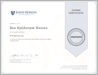 EDUCA
T
ION FOR EVE
R
YONE
CO
U
R
S
E
C E R T I F
I
C
A
TE
COURSE
CERTIFICATE
JANUARY 30, 2016
Dan Kjeldstrøm Hansen
R Programming
an online non-credit course authorized by Johns Hopkins University and offered
through Coursera
has successfully completed
Jeff Leek, PhD; Roger Peng, PhD; Brian Caffo, PhD
Department of Biostatistics
Johns Hopkins Bloomberg School of Public Health
Verify at coursera.org/verify/G3HYXQ2J4APS
Coursera has confirmed the identity of this individual and
their participation in the course.
 
