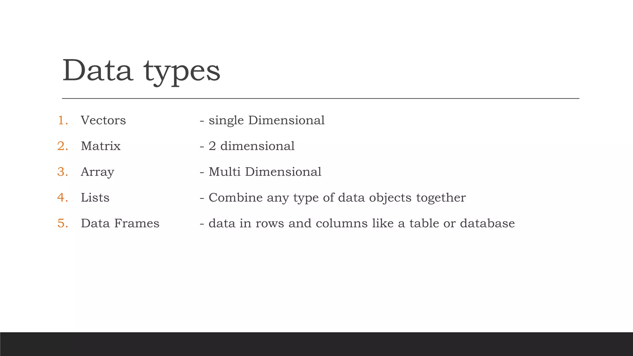 Data types
1. Vectors - single Dimensional
2. Matrix - 2 dimensional
3. Array - Multi Dimensional
4. Lists - Combine any type of data objects together
5. Data Frames - data in rows and columns like a table or database
 