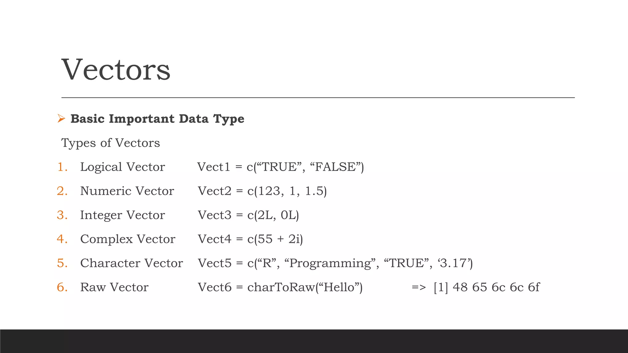 Vectors
➢ Basic Important Data Type
Types of Vectors
1. Logical Vector Vect1 = c(“TRUE”, “FALSE”)
2. Numeric Vector Vect2 = c(123, 1, 1.5)
3. Integer Vector Vect3 = c(2L, 0L)
4. Complex Vector Vect4 = c(55 + 2i)
5. Character Vector Vect5 = c(“R”, “Programming”, “TRUE”, ‘3.17’)
6. Raw Vector Vect6 = charToRaw(“Hello”) => [1] 48 65 6c 6c 6f
 