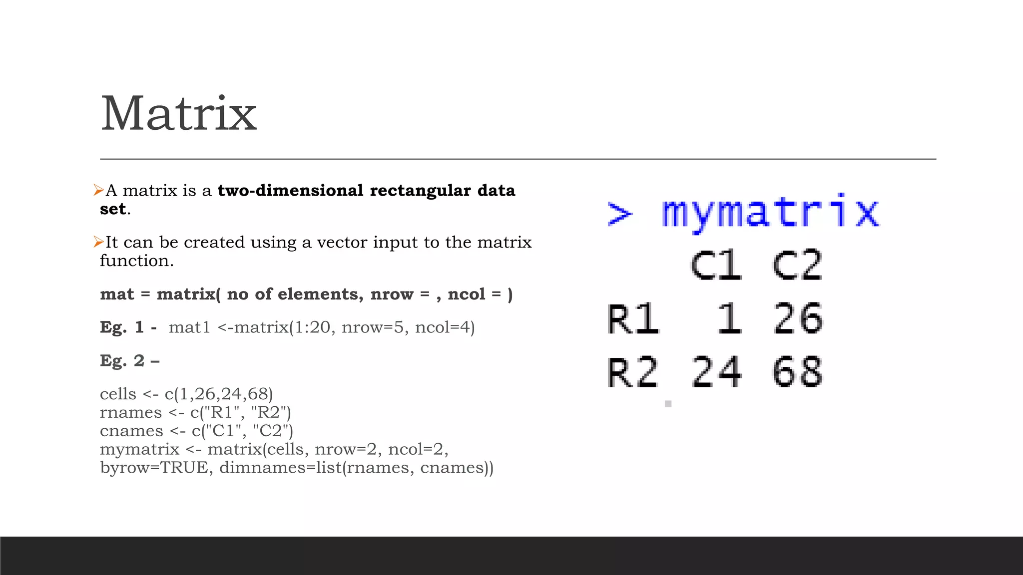 Matrix
➢A matrix is a two-dimensional rectangular data
set.
➢It can be created using a vector input to the matrix
function.
mat = matrix( no of elements, nrow = , ncol = )
Eg. 1 - mat1 <-matrix(1:20, nrow=5, ncol=4)
Eg. 2 –
cells <- c(1,26,24,68)
rnames <- c("R1", "R2")
cnames <- c("C1", "C2")
mymatrix <- matrix(cells, nrow=2, ncol=2,
byrow=TRUE, dimnames=list(rnames, cnames))
 