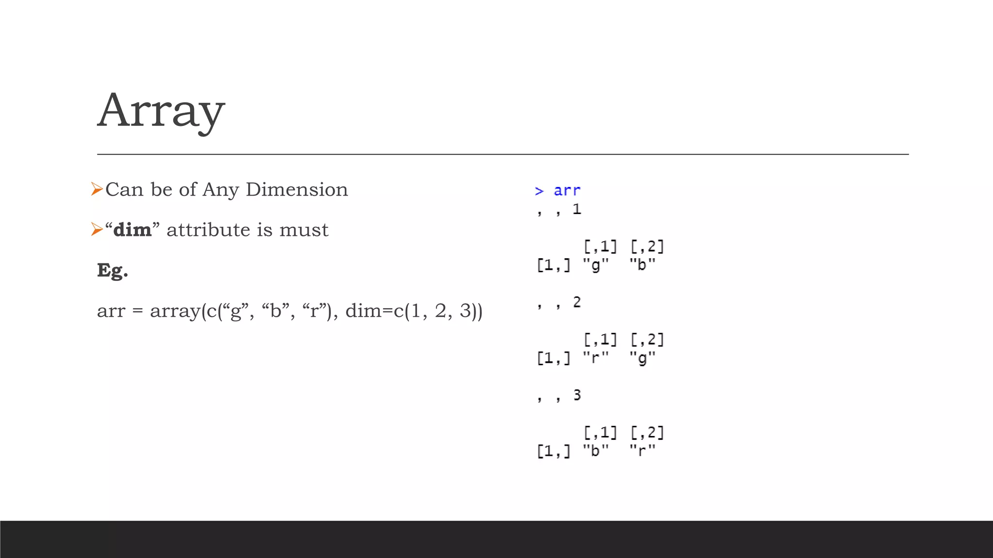 Array
➢Can be of Any Dimension
➢“dim” attribute is must
Eg.
arr = array(c(“g”, “b”, “r”), dim=c(1, 2, 3))
 