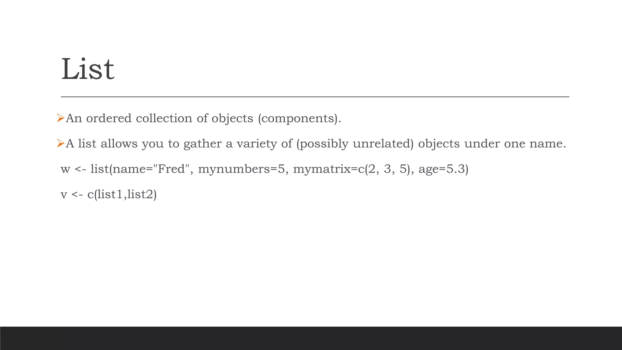 List
➢An ordered collection of objects (components).
➢A list allows you to gather a variety of (possibly unrelated) objects under one name.
w <- list(name="Fred", mynumbers=5, mymatrix=c(2, 3, 5), age=5.3)
v <- c(list1,list2)
 