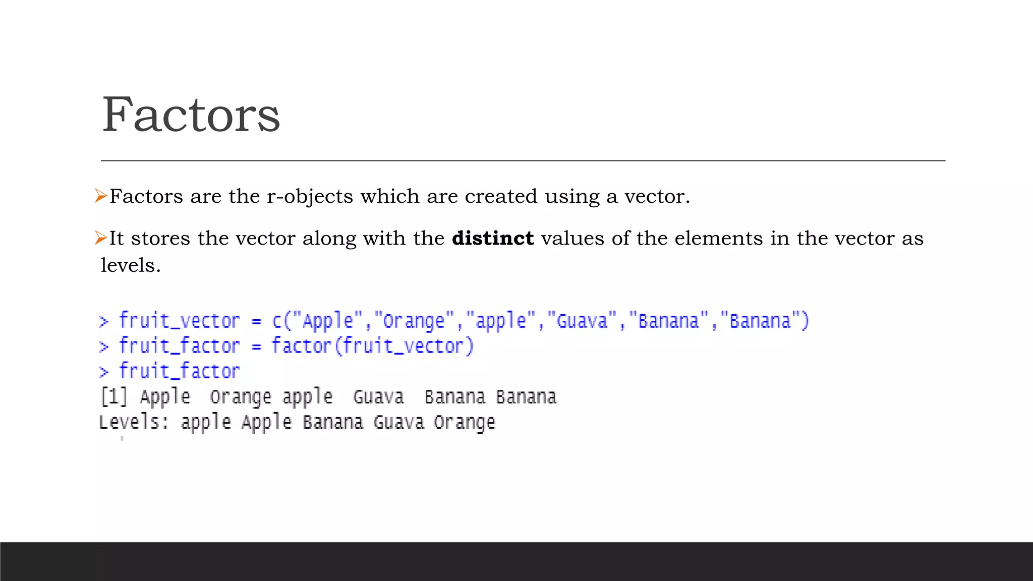 Factors
➢Factors are the r-objects which are created using a vector.
➢It stores the vector along with the distinct values of the elements in the vector as
levels.
 