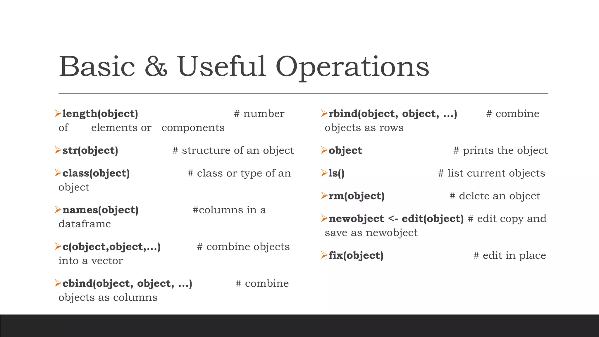 Basic & Useful Operations
➢length(object) # number
of elements or components
➢str(object) # structure of an object
➢class(object) # class or type of an
object
➢names(object) #columns in a
dataframe
➢c(object,object,...) # combine objects
into a vector
➢cbind(object, object, ...) # combine
objects as columns
➢rbind(object, object, ...) # combine
objects as rows
➢object # prints the object
➢ls() # list current objects
➢rm(object) # delete an object
➢newobject <- edit(object) # edit copy and
save as newobject
➢fix(object) # edit in place
 