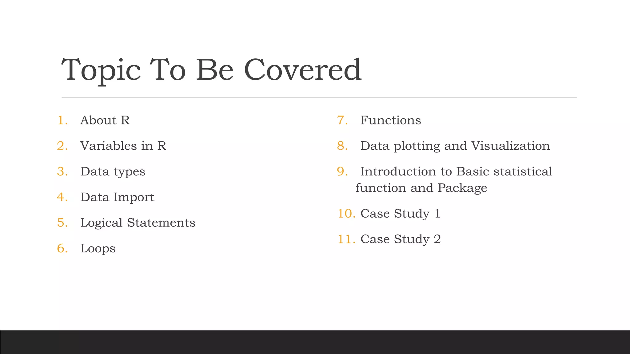 Topic To Be Covered
1. About R
2. Variables in R
3. Data types
4. Data Import
5. Logical Statements
6. Loops
7. Functions
8. Data plotting and Visualization
9. Introduction to Basic statistical
function and Package
10. Case Study 1
11. Case Study 2
 