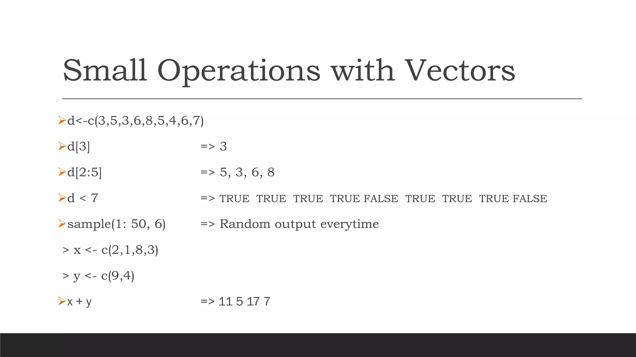 Small Operations with Vectors
➢d<-c(3,5,3,6,8,5,4,6,7)
➢d[3] => 3
➢d[2:5] => 5, 3, 6, 8
➢d < 7 => TRUE TRUE TRUE TRUE FALSE TRUE TRUE TRUE FALSE
➢sample(1: 50, 6) => Random output everytime
> x <- c(2,1,8,3)
> y <- c(9,4)
➢x + y => 11 5 17 7
 